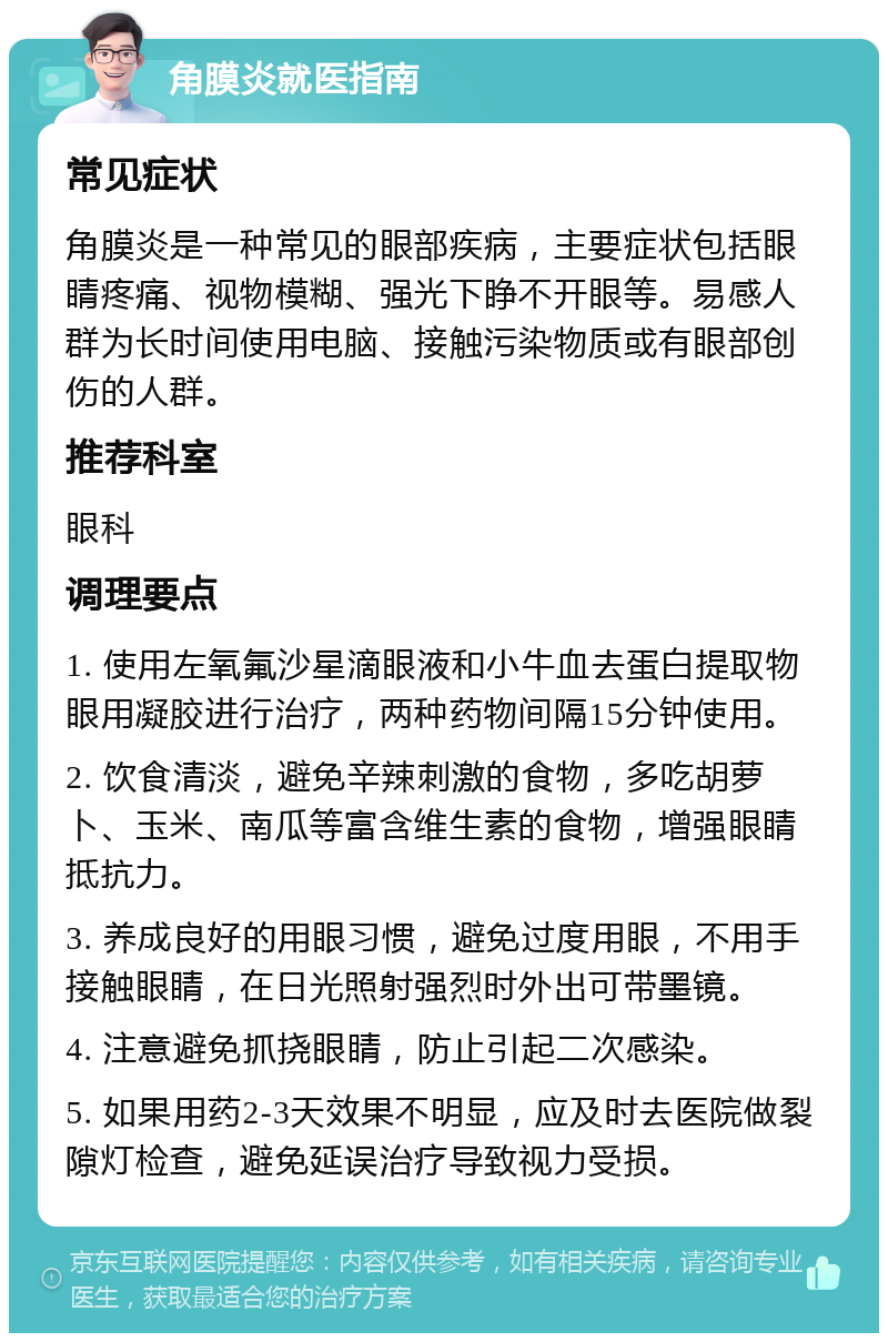 角膜炎就医指南 常见症状 角膜炎是一种常见的眼部疾病，主要症状包括眼睛疼痛、视物模糊、强光下睁不开眼等。易感人群为长时间使用电脑、接触污染物质或有眼部创伤的人群。 推荐科室 眼科 调理要点 1. 使用左氧氟沙星滴眼液和小牛血去蛋白提取物眼用凝胶进行治疗，两种药物间隔15分钟使用。 2. 饮食清淡，避免辛辣刺激的食物，多吃胡萝卜、玉米、南瓜等富含维生素的食物，增强眼睛抵抗力。 3. 养成良好的用眼习惯，避免过度用眼，不用手接触眼睛，在日光照射强烈时外出可带墨镜。 4. 注意避免抓挠眼睛，防止引起二次感染。 5. 如果用药2-3天效果不明显，应及时去医院做裂隙灯检查，避免延误治疗导致视力受损。