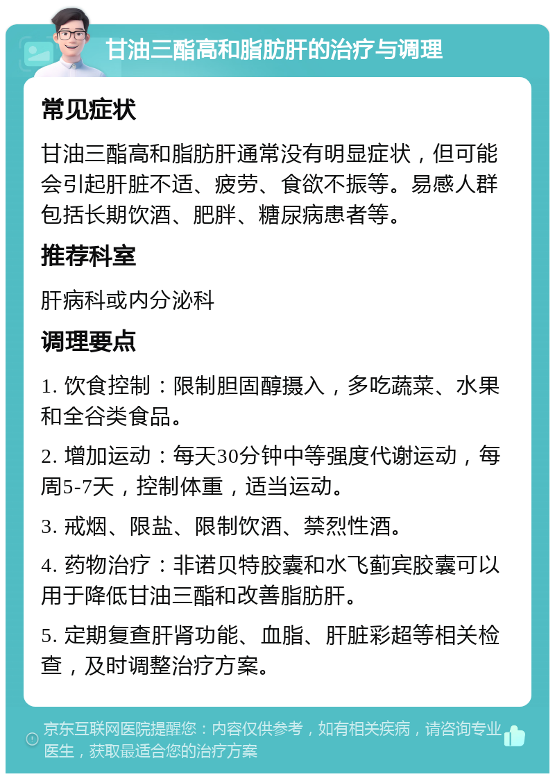 甘油三酯高和脂肪肝的治疗与调理 常见症状 甘油三酯高和脂肪肝通常没有明显症状，但可能会引起肝脏不适、疲劳、食欲不振等。易感人群包括长期饮酒、肥胖、糖尿病患者等。 推荐科室 肝病科或内分泌科 调理要点 1. 饮食控制：限制胆固醇摄入，多吃蔬菜、水果和全谷类食品。 2. 增加运动：每天30分钟中等强度代谢运动，每周5-7天，控制体重，适当运动。 3. 戒烟、限盐、限制饮酒、禁烈性酒。 4. 药物治疗：非诺贝特胶囊和水飞蓟宾胶囊可以用于降低甘油三酯和改善脂肪肝。 5. 定期复查肝肾功能、血脂、肝脏彩超等相关检查，及时调整治疗方案。