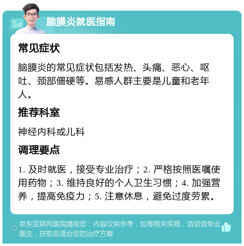 脑膜炎就医指南 常见症状 脑膜炎的常见症状包括发热、头痛、恶心、呕吐、颈部僵硬等。易感人群主要是儿童和老年人。 推荐科室 神经内科或儿科 调理要点 1. 及时就医，接受专业治疗；2. 严格按照医嘱使用药物；3. 维持良好的个人卫生习惯；4. 加强营养，提高免疫力；5. 注意休息，避免过度劳累。