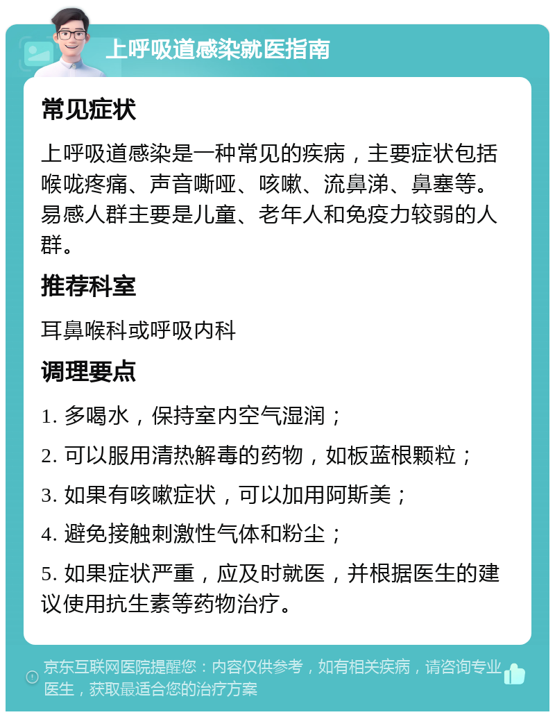 上呼吸道感染就医指南 常见症状 上呼吸道感染是一种常见的疾病，主要症状包括喉咙疼痛、声音嘶哑、咳嗽、流鼻涕、鼻塞等。易感人群主要是儿童、老年人和免疫力较弱的人群。 推荐科室 耳鼻喉科或呼吸内科 调理要点 1. 多喝水，保持室内空气湿润； 2. 可以服用清热解毒的药物，如板蓝根颗粒； 3. 如果有咳嗽症状，可以加用阿斯美； 4. 避免接触刺激性气体和粉尘； 5. 如果症状严重，应及时就医，并根据医生的建议使用抗生素等药物治疗。