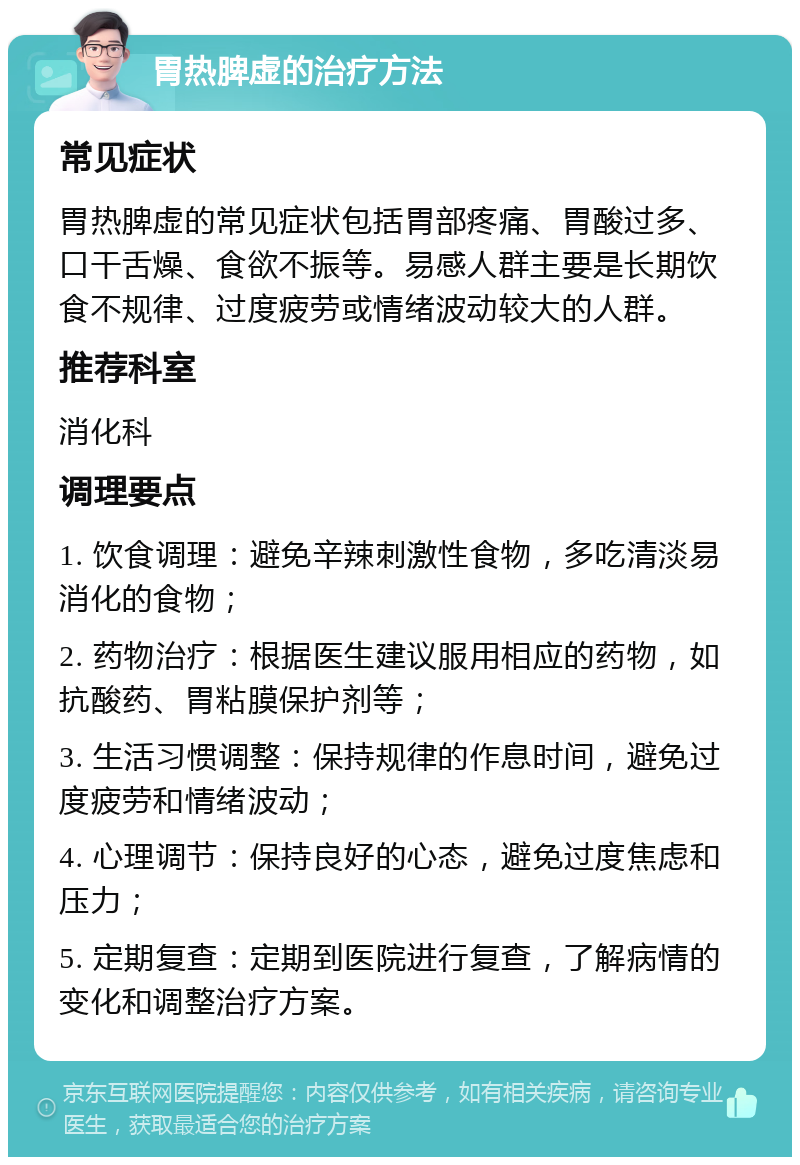 胃热脾虚的治疗方法 常见症状 胃热脾虚的常见症状包括胃部疼痛、胃酸过多、口干舌燥、食欲不振等。易感人群主要是长期饮食不规律、过度疲劳或情绪波动较大的人群。 推荐科室 消化科 调理要点 1. 饮食调理：避免辛辣刺激性食物，多吃清淡易消化的食物； 2. 药物治疗：根据医生建议服用相应的药物，如抗酸药、胃粘膜保护剂等； 3. 生活习惯调整：保持规律的作息时间，避免过度疲劳和情绪波动； 4. 心理调节：保持良好的心态，避免过度焦虑和压力； 5. 定期复查：定期到医院进行复查，了解病情的变化和调整治疗方案。