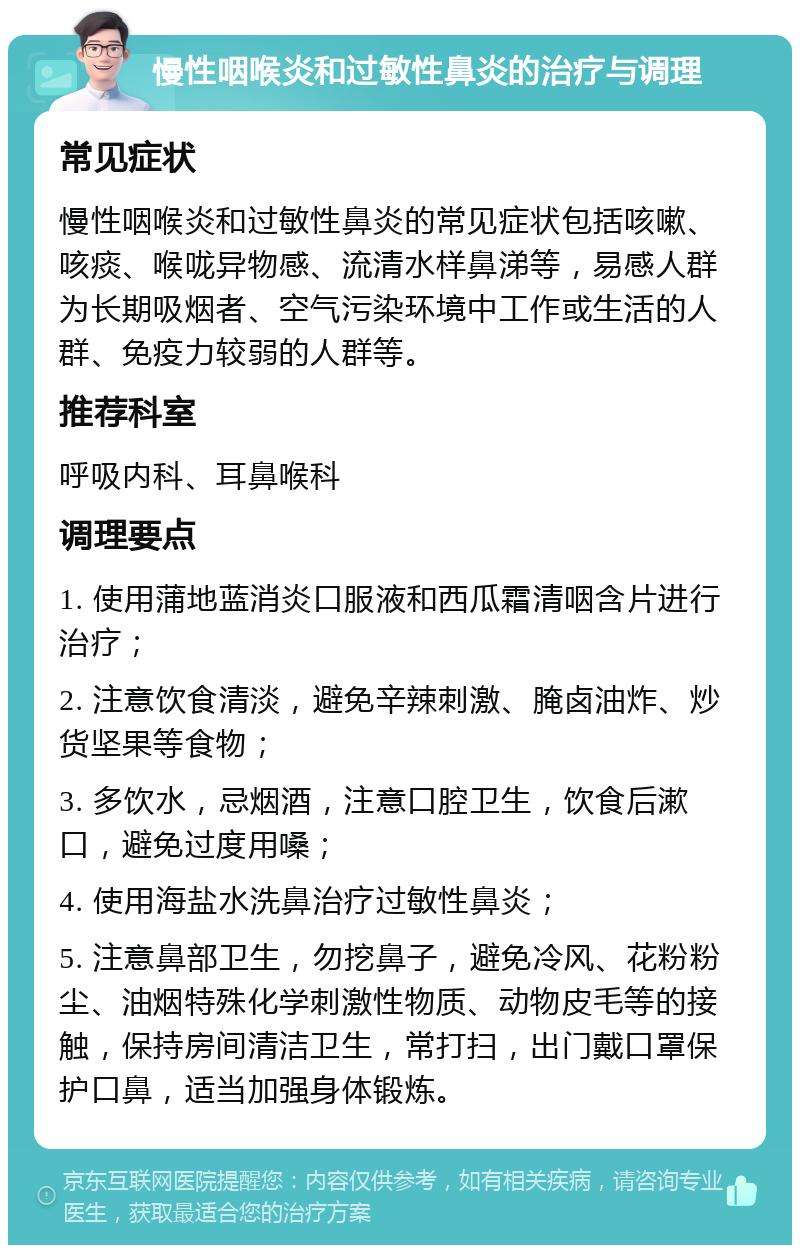 慢性咽喉炎和过敏性鼻炎的治疗与调理 常见症状 慢性咽喉炎和过敏性鼻炎的常见症状包括咳嗽、咳痰、喉咙异物感、流清水样鼻涕等，易感人群为长期吸烟者、空气污染环境中工作或生活的人群、免疫力较弱的人群等。 推荐科室 呼吸内科、耳鼻喉科 调理要点 1. 使用蒲地蓝消炎口服液和西瓜霜清咽含片进行治疗； 2. 注意饮食清淡，避免辛辣刺激、腌卤油炸、炒货坚果等食物； 3. 多饮水，忌烟酒，注意口腔卫生，饮食后漱口，避免过度用嗓； 4. 使用海盐水洗鼻治疗过敏性鼻炎； 5. 注意鼻部卫生，勿挖鼻子，避免冷风、花粉粉尘、油烟特殊化学刺激性物质、动物皮毛等的接触，保持房间清洁卫生，常打扫，出门戴口罩保护口鼻，适当加强身体锻炼。