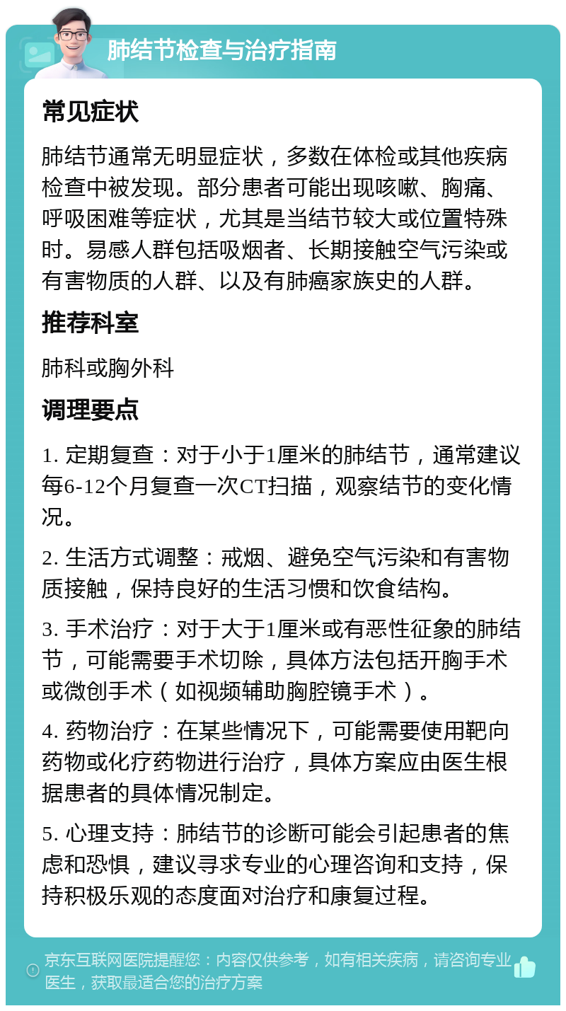 肺结节检查与治疗指南 常见症状 肺结节通常无明显症状，多数在体检或其他疾病检查中被发现。部分患者可能出现咳嗽、胸痛、呼吸困难等症状，尤其是当结节较大或位置特殊时。易感人群包括吸烟者、长期接触空气污染或有害物质的人群、以及有肺癌家族史的人群。 推荐科室 肺科或胸外科 调理要点 1. 定期复查：对于小于1厘米的肺结节，通常建议每6-12个月复查一次CT扫描，观察结节的变化情况。 2. 生活方式调整：戒烟、避免空气污染和有害物质接触，保持良好的生活习惯和饮食结构。 3. 手术治疗：对于大于1厘米或有恶性征象的肺结节，可能需要手术切除，具体方法包括开胸手术或微创手术（如视频辅助胸腔镜手术）。 4. 药物治疗：在某些情况下，可能需要使用靶向药物或化疗药物进行治疗，具体方案应由医生根据患者的具体情况制定。 5. 心理支持：肺结节的诊断可能会引起患者的焦虑和恐惧，建议寻求专业的心理咨询和支持，保持积极乐观的态度面对治疗和康复过程。