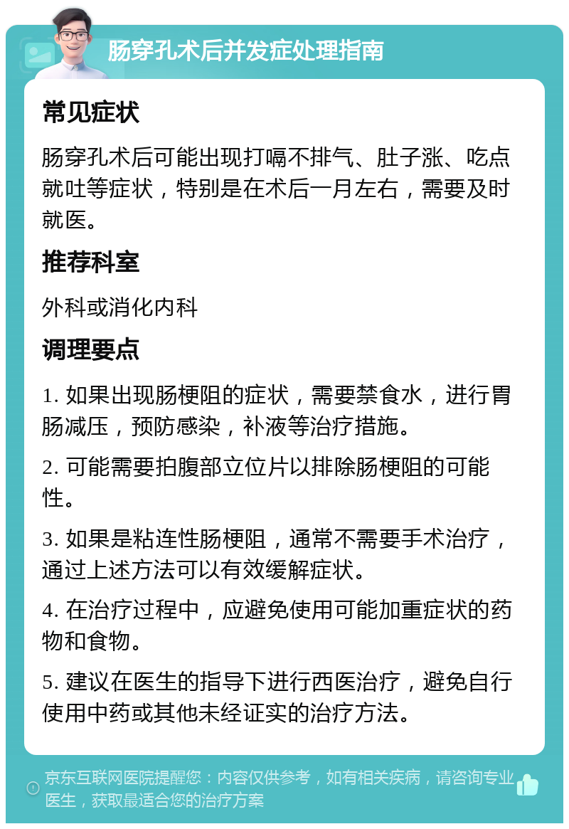 肠穿孔术后并发症处理指南 常见症状 肠穿孔术后可能出现打嗝不排气、肚子涨、吃点就吐等症状，特别是在术后一月左右，需要及时就医。 推荐科室 外科或消化内科 调理要点 1. 如果出现肠梗阻的症状，需要禁食水，进行胃肠减压，预防感染，补液等治疗措施。 2. 可能需要拍腹部立位片以排除肠梗阻的可能性。 3. 如果是粘连性肠梗阻，通常不需要手术治疗，通过上述方法可以有效缓解症状。 4. 在治疗过程中，应避免使用可能加重症状的药物和食物。 5. 建议在医生的指导下进行西医治疗，避免自行使用中药或其他未经证实的治疗方法。