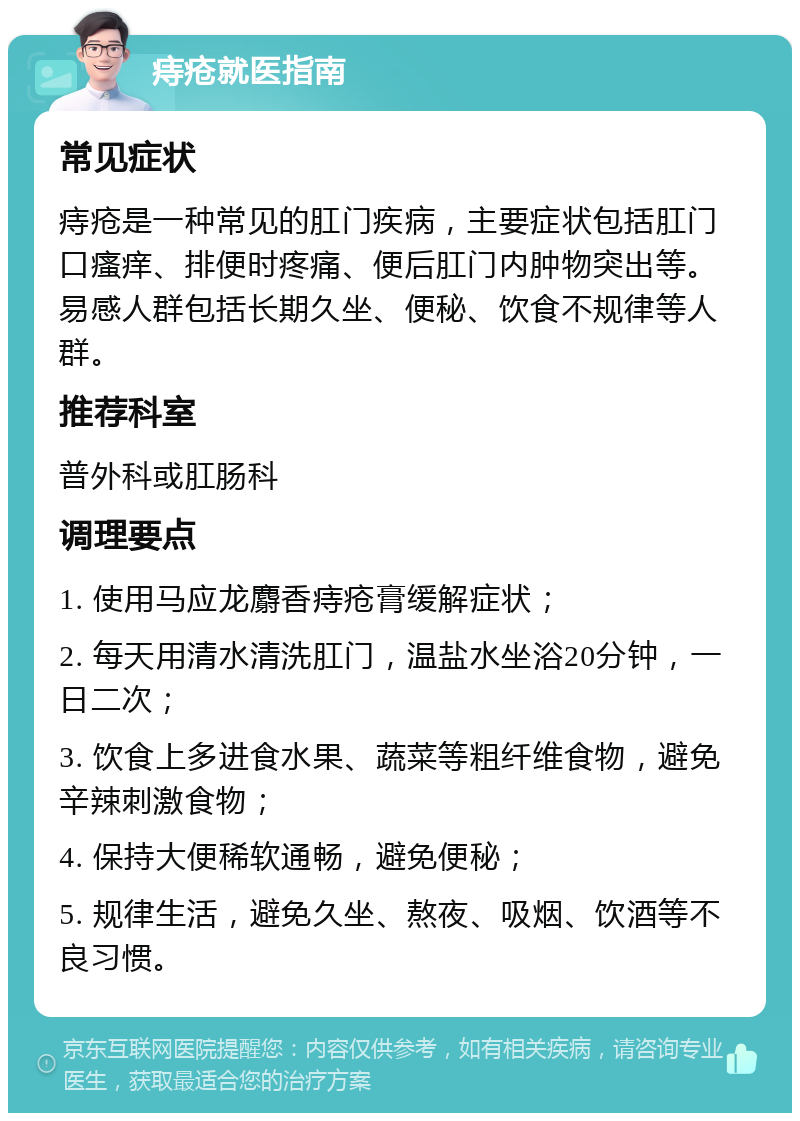 痔疮就医指南 常见症状 痔疮是一种常见的肛门疾病，主要症状包括肛门口瘙痒、排便时疼痛、便后肛门内肿物突出等。易感人群包括长期久坐、便秘、饮食不规律等人群。 推荐科室 普外科或肛肠科 调理要点 1. 使用马应龙麝香痔疮膏缓解症状； 2. 每天用清水清洗肛门，温盐水坐浴20分钟，一日二次； 3. 饮食上多进食水果、蔬菜等粗纤维食物，避免辛辣刺激食物； 4. 保持大便稀软通畅，避免便秘； 5. 规律生活，避免久坐、熬夜、吸烟、饮酒等不良习惯。