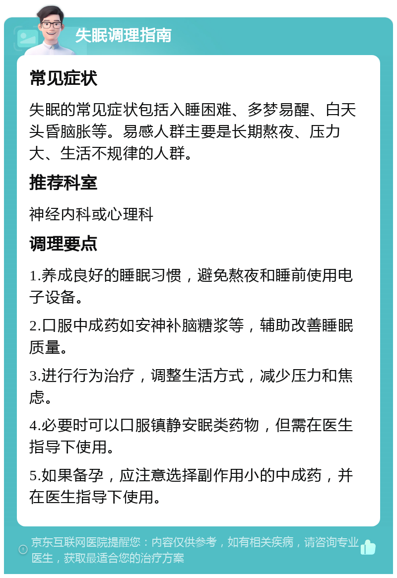 失眠调理指南 常见症状 失眠的常见症状包括入睡困难、多梦易醒、白天头昏脑胀等。易感人群主要是长期熬夜、压力大、生活不规律的人群。 推荐科室 神经内科或心理科 调理要点 1.养成良好的睡眠习惯，避免熬夜和睡前使用电子设备。 2.口服中成药如安神补脑糖浆等，辅助改善睡眠质量。 3.进行行为治疗，调整生活方式，减少压力和焦虑。 4.必要时可以口服镇静安眠类药物，但需在医生指导下使用。 5.如果备孕，应注意选择副作用小的中成药，并在医生指导下使用。