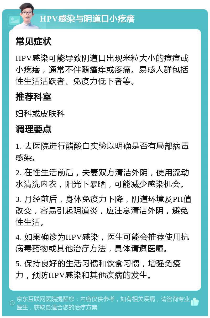 HPV感染与阴道口小疙瘩 常见症状 HPV感染可能导致阴道口出现米粒大小的痘痘或小疙瘩，通常不伴随瘙痒或疼痛。易感人群包括性生活活跃者、免疫力低下者等。 推荐科室 妇科或皮肤科 调理要点 1. 去医院进行醋酸白实验以明确是否有局部病毒感染。 2. 在性生活前后，夫妻双方清洁外阴，使用流动水清洗内衣，阳光下暴晒，可能减少感染机会。 3. 月经前后，身体免疫力下降，阴道环境及PH值改变，容易引起阴道炎，应注意清洁外阴，避免性生活。 4. 如果确诊为HPV感染，医生可能会推荐使用抗病毒药物或其他治疗方法，具体请遵医嘱。 5. 保持良好的生活习惯和饮食习惯，增强免疫力，预防HPV感染和其他疾病的发生。