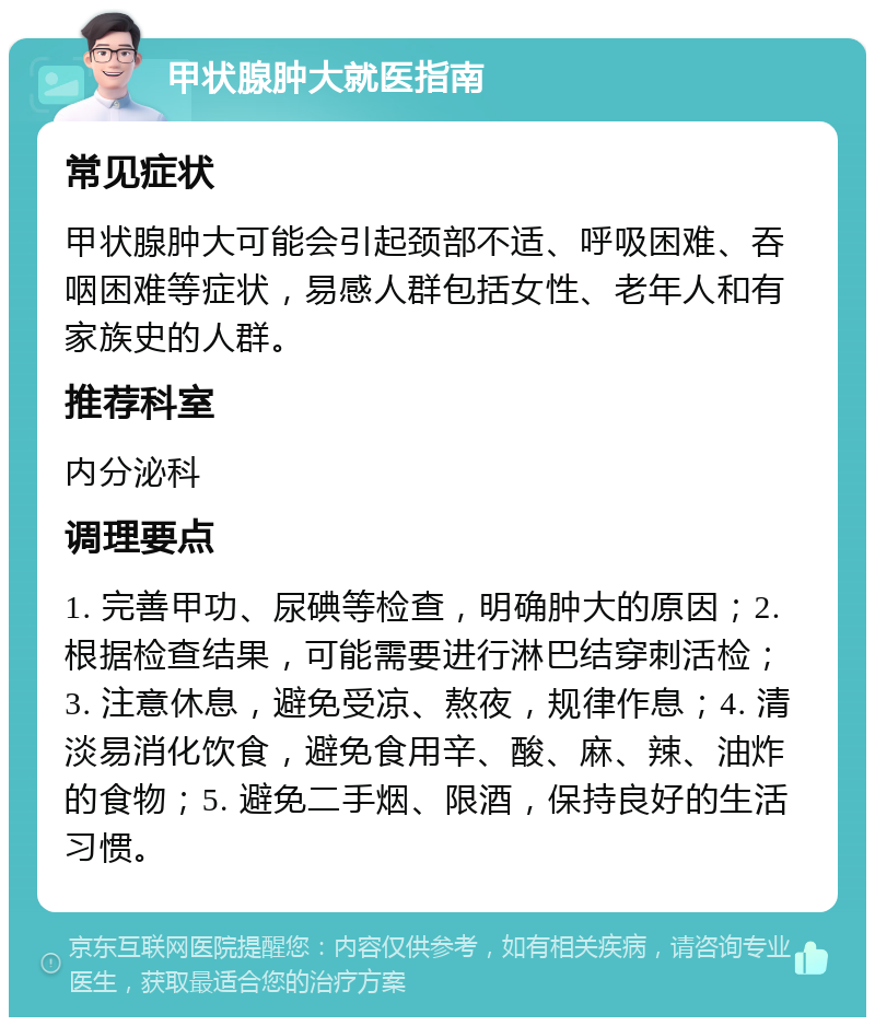 甲状腺肿大就医指南 常见症状 甲状腺肿大可能会引起颈部不适、呼吸困难、吞咽困难等症状，易感人群包括女性、老年人和有家族史的人群。 推荐科室 内分泌科 调理要点 1. 完善甲功、尿碘等检查，明确肿大的原因；2. 根据检查结果，可能需要进行淋巴结穿刺活检；3. 注意休息，避免受凉、熬夜，规律作息；4. 清淡易消化饮食，避免食用辛、酸、麻、辣、油炸的食物；5. 避免二手烟、限酒，保持良好的生活习惯。