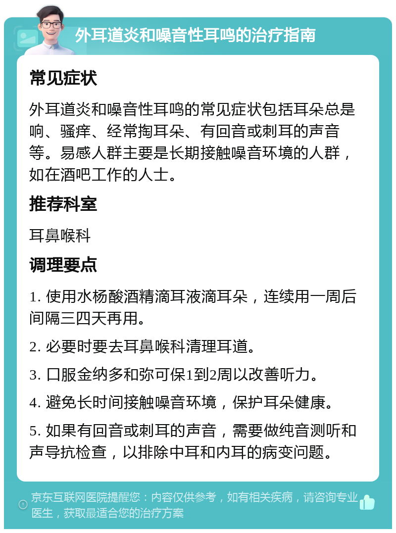 外耳道炎和噪音性耳鸣的治疗指南 常见症状 外耳道炎和噪音性耳鸣的常见症状包括耳朵总是响、骚痒、经常掏耳朵、有回音或刺耳的声音等。易感人群主要是长期接触噪音环境的人群，如在酒吧工作的人士。 推荐科室 耳鼻喉科 调理要点 1. 使用水杨酸酒精滴耳液滴耳朵，连续用一周后间隔三四天再用。 2. 必要时要去耳鼻喉科清理耳道。 3. 口服金纳多和弥可保1到2周以改善听力。 4. 避免长时间接触噪音环境，保护耳朵健康。 5. 如果有回音或刺耳的声音，需要做纯音测听和声导抗检查，以排除中耳和内耳的病变问题。