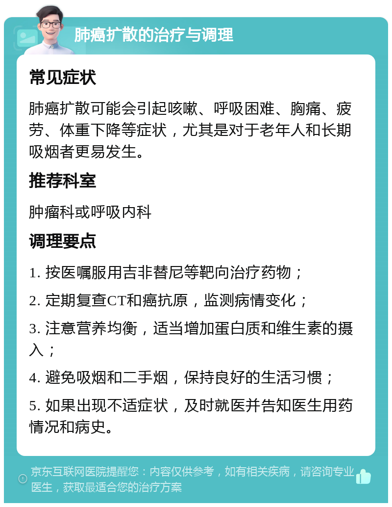 肺癌扩散的治疗与调理 常见症状 肺癌扩散可能会引起咳嗽、呼吸困难、胸痛、疲劳、体重下降等症状，尤其是对于老年人和长期吸烟者更易发生。 推荐科室 肿瘤科或呼吸内科 调理要点 1. 按医嘱服用吉非替尼等靶向治疗药物； 2. 定期复查CT和癌抗原，监测病情变化； 3. 注意营养均衡，适当增加蛋白质和维生素的摄入； 4. 避免吸烟和二手烟，保持良好的生活习惯； 5. 如果出现不适症状，及时就医并告知医生用药情况和病史。