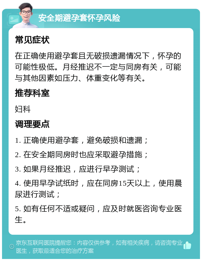 安全期避孕套怀孕风险 常见症状 在正确使用避孕套且无破损遗漏情况下，怀孕的可能性极低。月经推迟不一定与同房有关，可能与其他因素如压力、体重变化等有关。 推荐科室 妇科 调理要点 1. 正确使用避孕套，避免破损和遗漏； 2. 在安全期同房时也应采取避孕措施； 3. 如果月经推迟，应进行早孕测试； 4. 使用早孕试纸时，应在同房15天以上，使用晨尿进行测试； 5. 如有任何不适或疑问，应及时就医咨询专业医生。