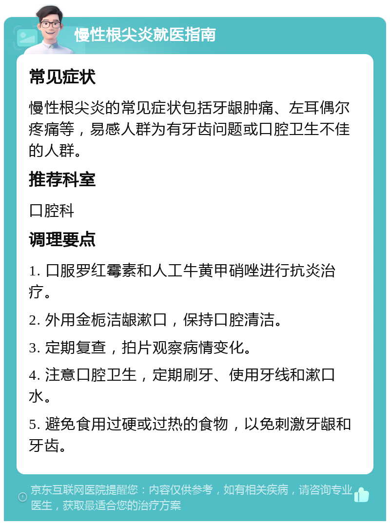 慢性根尖炎就医指南 常见症状 慢性根尖炎的常见症状包括牙龈肿痛、左耳偶尔疼痛等，易感人群为有牙齿问题或口腔卫生不佳的人群。 推荐科室 口腔科 调理要点 1. 口服罗红霉素和人工牛黄甲硝唑进行抗炎治疗。 2. 外用金栀洁龈漱口，保持口腔清洁。 3. 定期复查，拍片观察病情变化。 4. 注意口腔卫生，定期刷牙、使用牙线和漱口水。 5. 避免食用过硬或过热的食物，以免刺激牙龈和牙齿。