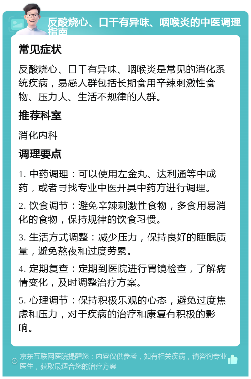 反酸烧心、口干有异味、咽喉炎的中医调理指南 常见症状 反酸烧心、口干有异味、咽喉炎是常见的消化系统疾病，易感人群包括长期食用辛辣刺激性食物、压力大、生活不规律的人群。 推荐科室 消化内科 调理要点 1. 中药调理：可以使用左金丸、达利通等中成药，或者寻找专业中医开具中药方进行调理。 2. 饮食调节：避免辛辣刺激性食物，多食用易消化的食物，保持规律的饮食习惯。 3. 生活方式调整：减少压力，保持良好的睡眠质量，避免熬夜和过度劳累。 4. 定期复查：定期到医院进行胃镜检查，了解病情变化，及时调整治疗方案。 5. 心理调节：保持积极乐观的心态，避免过度焦虑和压力，对于疾病的治疗和康复有积极的影响。