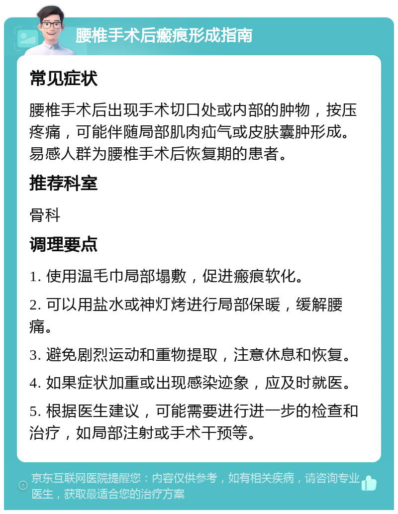 腰椎手术后瘢痕形成指南 常见症状 腰椎手术后出现手术切口处或内部的肿物，按压疼痛，可能伴随局部肌肉疝气或皮肤囊肿形成。易感人群为腰椎手术后恢复期的患者。 推荐科室 骨科 调理要点 1. 使用温毛巾局部塌敷，促进瘢痕软化。 2. 可以用盐水或神灯烤进行局部保暖，缓解腰痛。 3. 避免剧烈运动和重物提取，注意休息和恢复。 4. 如果症状加重或出现感染迹象，应及时就医。 5. 根据医生建议，可能需要进行进一步的检查和治疗，如局部注射或手术干预等。