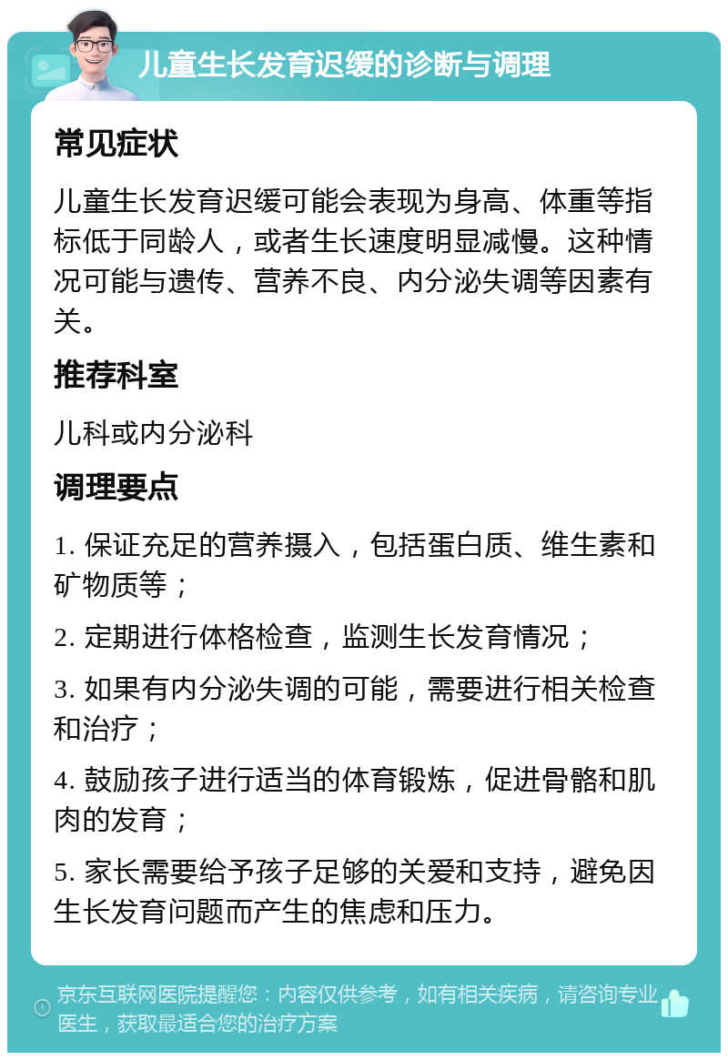 儿童生长发育迟缓的诊断与调理 常见症状 儿童生长发育迟缓可能会表现为身高、体重等指标低于同龄人，或者生长速度明显减慢。这种情况可能与遗传、营养不良、内分泌失调等因素有关。 推荐科室 儿科或内分泌科 调理要点 1. 保证充足的营养摄入，包括蛋白质、维生素和矿物质等； 2. 定期进行体格检查，监测生长发育情况； 3. 如果有内分泌失调的可能，需要进行相关检查和治疗； 4. 鼓励孩子进行适当的体育锻炼，促进骨骼和肌肉的发育； 5. 家长需要给予孩子足够的关爱和支持，避免因生长发育问题而产生的焦虑和压力。