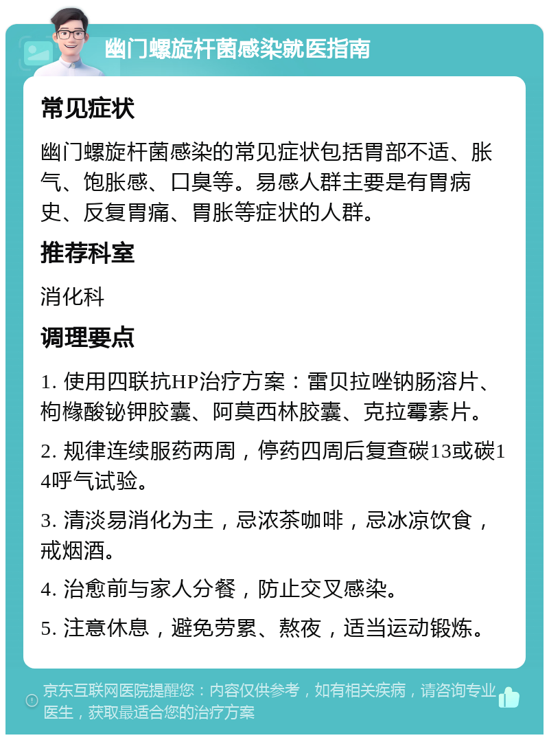 幽门螺旋杆菌感染就医指南 常见症状 幽门螺旋杆菌感染的常见症状包括胃部不适、胀气、饱胀感、口臭等。易感人群主要是有胃病史、反复胃痛、胃胀等症状的人群。 推荐科室 消化科 调理要点 1. 使用四联抗HP治疗方案：雷贝拉唑钠肠溶片、枸橼酸铋钾胶囊、阿莫西林胶囊、克拉霉素片。 2. 规律连续服药两周，停药四周后复查碳13或碳14呼气试验。 3. 清淡易消化为主，忌浓茶咖啡，忌冰凉饮食，戒烟酒。 4. 治愈前与家人分餐，防止交叉感染。 5. 注意休息，避免劳累、熬夜，适当运动锻炼。