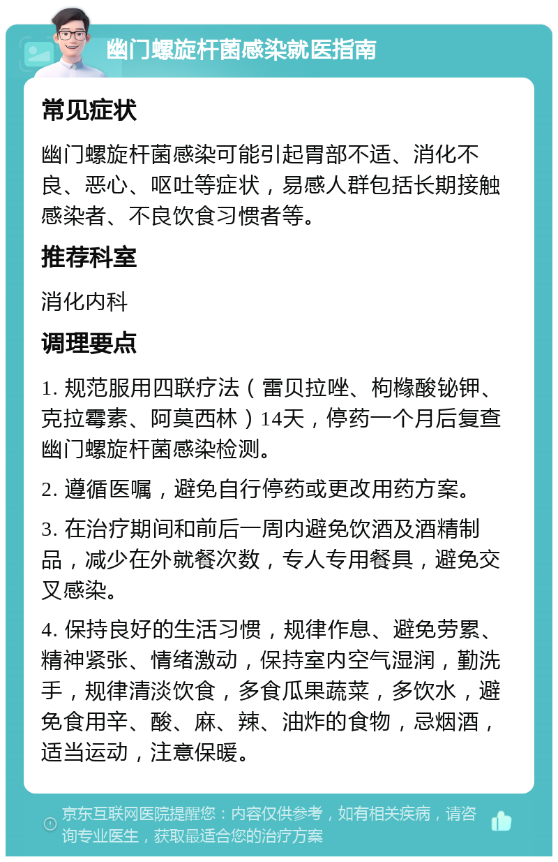 幽门螺旋杆菌感染就医指南 常见症状 幽门螺旋杆菌感染可能引起胃部不适、消化不良、恶心、呕吐等症状，易感人群包括长期接触感染者、不良饮食习惯者等。 推荐科室 消化内科 调理要点 1. 规范服用四联疗法（雷贝拉唑、枸橼酸铋钾、克拉霉素、阿莫西林）14天，停药一个月后复查幽门螺旋杆菌感染检测。 2. 遵循医嘱，避免自行停药或更改用药方案。 3. 在治疗期间和前后一周内避免饮酒及酒精制品，减少在外就餐次数，专人专用餐具，避免交叉感染。 4. 保持良好的生活习惯，规律作息、避免劳累、精神紧张、情绪激动，保持室内空气湿润，勤洗手，规律清淡饮食，多食瓜果蔬菜，多饮水，避免食用辛、酸、麻、辣、油炸的食物，忌烟酒，适当运动，注意保暖。