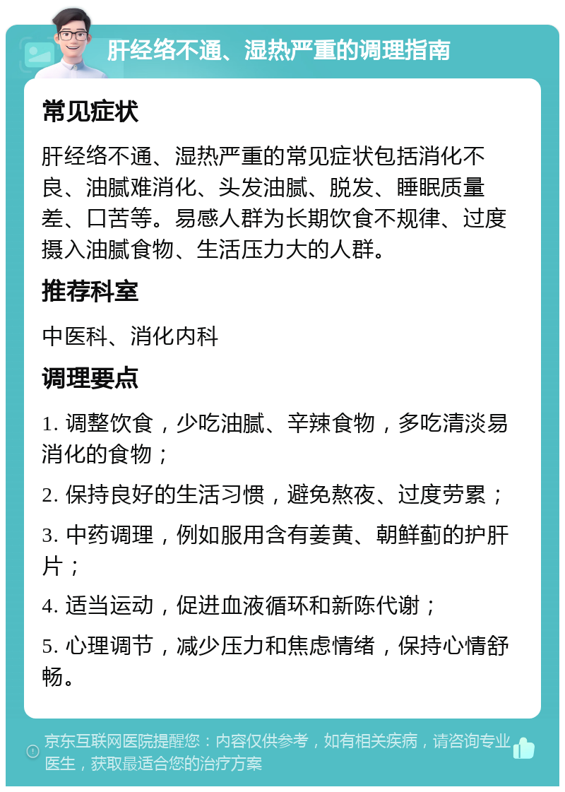 肝经络不通、湿热严重的调理指南 常见症状 肝经络不通、湿热严重的常见症状包括消化不良、油腻难消化、头发油腻、脱发、睡眠质量差、口苦等。易感人群为长期饮食不规律、过度摄入油腻食物、生活压力大的人群。 推荐科室 中医科、消化内科 调理要点 1. 调整饮食，少吃油腻、辛辣食物，多吃清淡易消化的食物； 2. 保持良好的生活习惯，避免熬夜、过度劳累； 3. 中药调理，例如服用含有姜黄、朝鲜蓟的护肝片； 4. 适当运动，促进血液循环和新陈代谢； 5. 心理调节，减少压力和焦虑情绪，保持心情舒畅。