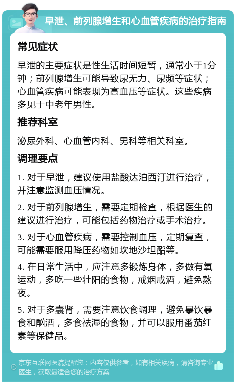 早泄、前列腺增生和心血管疾病的治疗指南 常见症状 早泄的主要症状是性生活时间短暂，通常小于1分钟；前列腺增生可能导致尿无力、尿频等症状；心血管疾病可能表现为高血压等症状。这些疾病多见于中老年男性。 推荐科室 泌尿外科、心血管内科、男科等相关科室。 调理要点 1. 对于早泄，建议使用盐酸达泊西汀进行治疗，并注意监测血压情况。 2. 对于前列腺增生，需要定期检查，根据医生的建议进行治疗，可能包括药物治疗或手术治疗。 3. 对于心血管疾病，需要控制血压，定期复查，可能需要服用降压药物如坎地沙坦酯等。 4. 在日常生活中，应注意多锻炼身体，多做有氧运动，多吃一些壮阳的食物，戒烟戒酒，避免熬夜。 5. 对于多囊肾，需要注意饮食调理，避免暴饮暴食和酗酒，多食祛湿的食物，并可以服用番茄红素等保健品。