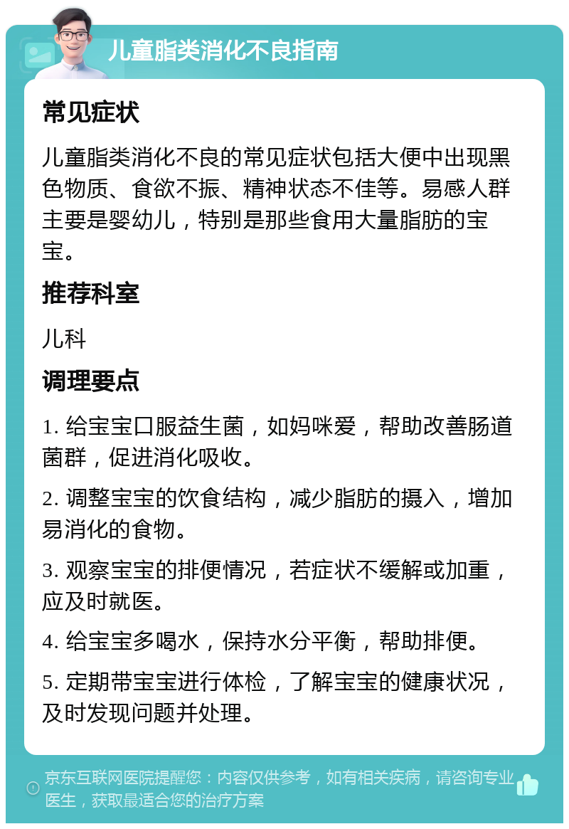 儿童脂类消化不良指南 常见症状 儿童脂类消化不良的常见症状包括大便中出现黑色物质、食欲不振、精神状态不佳等。易感人群主要是婴幼儿，特别是那些食用大量脂肪的宝宝。 推荐科室 儿科 调理要点 1. 给宝宝口服益生菌，如妈咪爱，帮助改善肠道菌群，促进消化吸收。 2. 调整宝宝的饮食结构，减少脂肪的摄入，增加易消化的食物。 3. 观察宝宝的排便情况，若症状不缓解或加重，应及时就医。 4. 给宝宝多喝水，保持水分平衡，帮助排便。 5. 定期带宝宝进行体检，了解宝宝的健康状况，及时发现问题并处理。