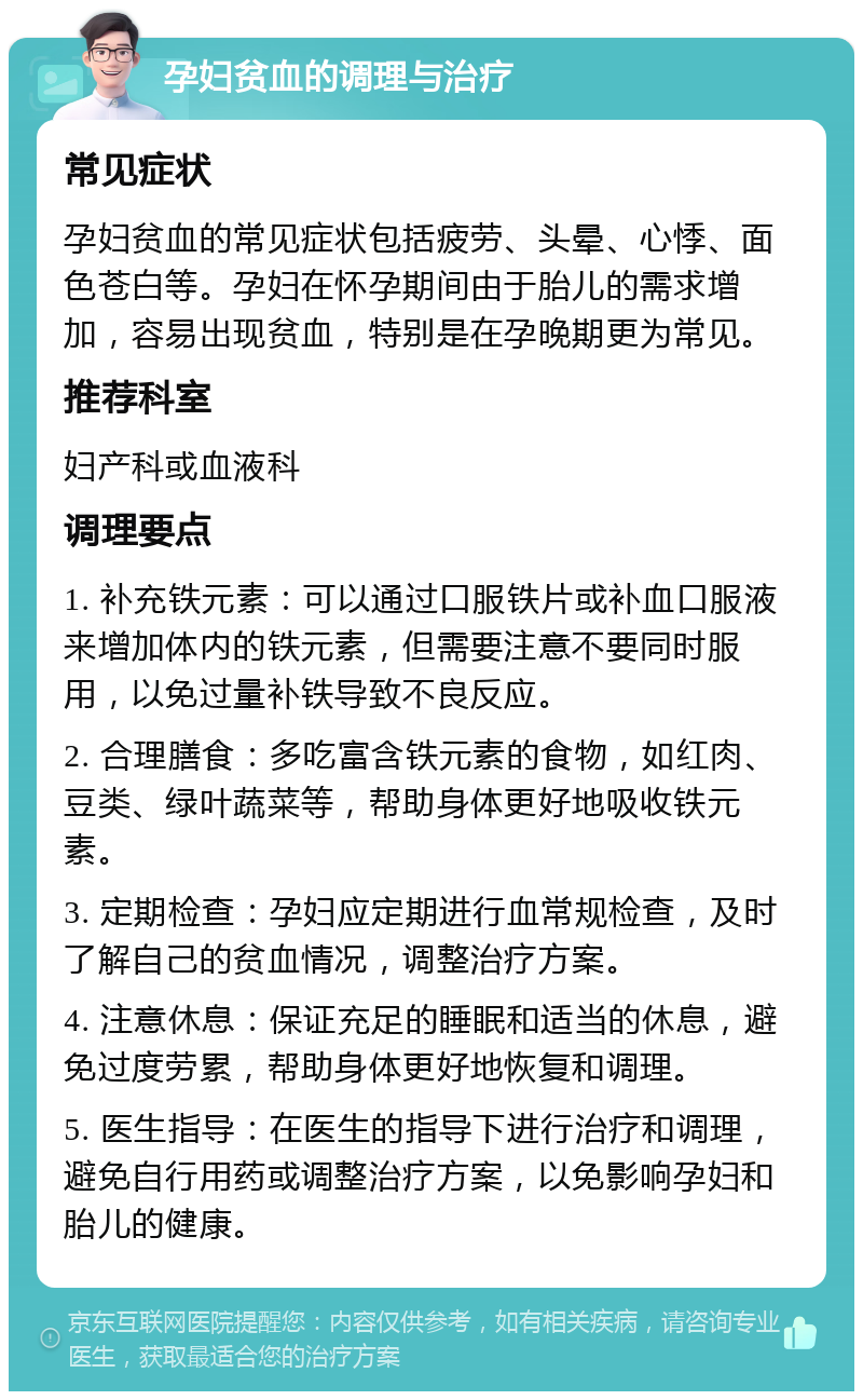 孕妇贫血的调理与治疗 常见症状 孕妇贫血的常见症状包括疲劳、头晕、心悸、面色苍白等。孕妇在怀孕期间由于胎儿的需求增加，容易出现贫血，特别是在孕晚期更为常见。 推荐科室 妇产科或血液科 调理要点 1. 补充铁元素：可以通过口服铁片或补血口服液来增加体内的铁元素，但需要注意不要同时服用，以免过量补铁导致不良反应。 2. 合理膳食：多吃富含铁元素的食物，如红肉、豆类、绿叶蔬菜等，帮助身体更好地吸收铁元素。 3. 定期检查：孕妇应定期进行血常规检查，及时了解自己的贫血情况，调整治疗方案。 4. 注意休息：保证充足的睡眠和适当的休息，避免过度劳累，帮助身体更好地恢复和调理。 5. 医生指导：在医生的指导下进行治疗和调理，避免自行用药或调整治疗方案，以免影响孕妇和胎儿的健康。