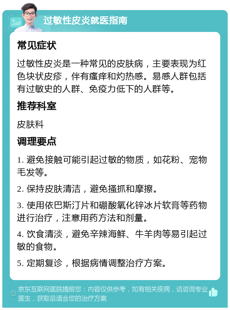 过敏性皮炎就医指南 常见症状 过敏性皮炎是一种常见的皮肤病，主要表现为红色块状皮疹，伴有瘙痒和灼热感。易感人群包括有过敏史的人群、免疫力低下的人群等。 推荐科室 皮肤科 调理要点 1. 避免接触可能引起过敏的物质，如花粉、宠物毛发等。 2. 保持皮肤清洁，避免搔抓和摩擦。 3. 使用依巴斯汀片和硼酸氧化锌冰片软膏等药物进行治疗，注意用药方法和剂量。 4. 饮食清淡，避免辛辣海鲜、牛羊肉等易引起过敏的食物。 5. 定期复诊，根据病情调整治疗方案。