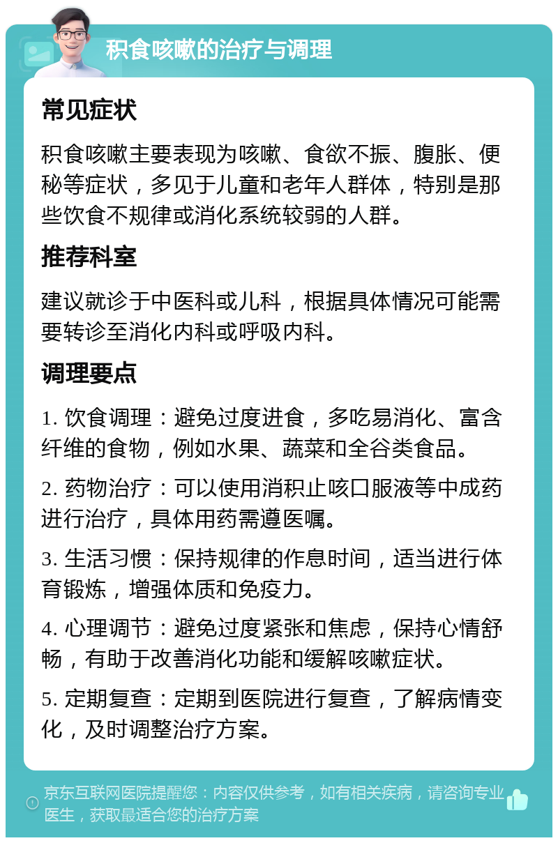 积食咳嗽的治疗与调理 常见症状 积食咳嗽主要表现为咳嗽、食欲不振、腹胀、便秘等症状，多见于儿童和老年人群体，特别是那些饮食不规律或消化系统较弱的人群。 推荐科室 建议就诊于中医科或儿科，根据具体情况可能需要转诊至消化内科或呼吸内科。 调理要点 1. 饮食调理：避免过度进食，多吃易消化、富含纤维的食物，例如水果、蔬菜和全谷类食品。 2. 药物治疗：可以使用消积止咳口服液等中成药进行治疗，具体用药需遵医嘱。 3. 生活习惯：保持规律的作息时间，适当进行体育锻炼，增强体质和免疫力。 4. 心理调节：避免过度紧张和焦虑，保持心情舒畅，有助于改善消化功能和缓解咳嗽症状。 5. 定期复查：定期到医院进行复查，了解病情变化，及时调整治疗方案。