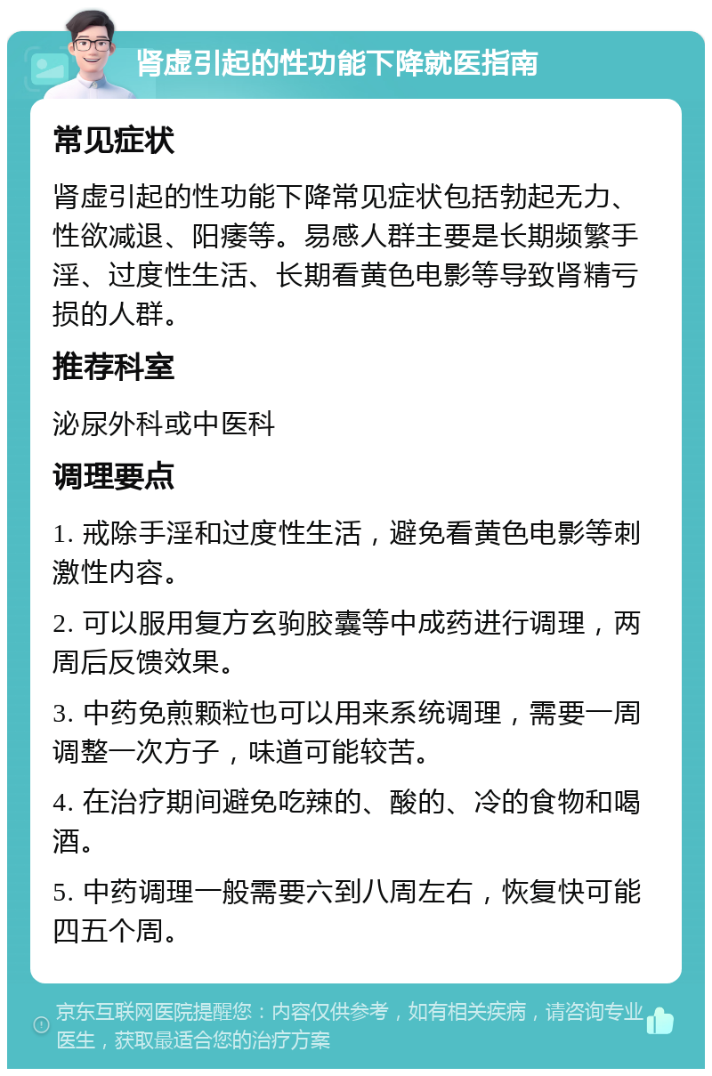 肾虚引起的性功能下降就医指南 常见症状 肾虚引起的性功能下降常见症状包括勃起无力、性欲减退、阳痿等。易感人群主要是长期频繁手淫、过度性生活、长期看黄色电影等导致肾精亏损的人群。 推荐科室 泌尿外科或中医科 调理要点 1. 戒除手淫和过度性生活，避免看黄色电影等刺激性内容。 2. 可以服用复方玄驹胶囊等中成药进行调理，两周后反馈效果。 3. 中药免煎颗粒也可以用来系统调理，需要一周调整一次方子，味道可能较苦。 4. 在治疗期间避免吃辣的、酸的、冷的食物和喝酒。 5. 中药调理一般需要六到八周左右，恢复快可能四五个周。