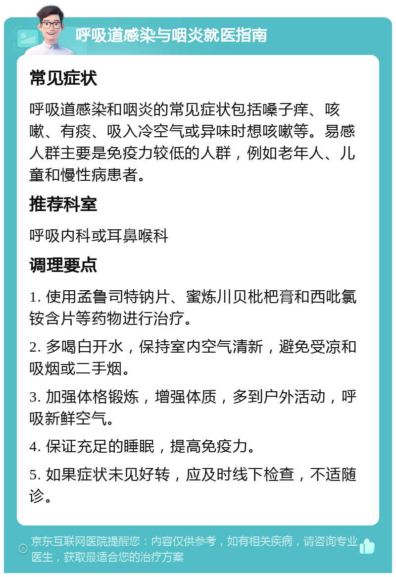 呼吸道感染与咽炎就医指南 常见症状 呼吸道感染和咽炎的常见症状包括嗓子痒、咳嗽、有痰、吸入冷空气或异味时想咳嗽等。易感人群主要是免疫力较低的人群，例如老年人、儿童和慢性病患者。 推荐科室 呼吸内科或耳鼻喉科 调理要点 1. 使用孟鲁司特钠片、蜜炼川贝枇杷膏和西吡氯铵含片等药物进行治疗。 2. 多喝白开水，保持室内空气清新，避免受凉和吸烟或二手烟。 3. 加强体格锻炼，增强体质，多到户外活动，呼吸新鲜空气。 4. 保证充足的睡眠，提高免疫力。 5. 如果症状未见好转，应及时线下检查，不适随诊。