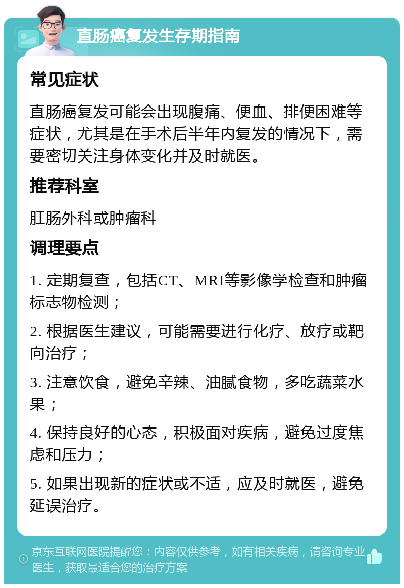 直肠癌复发生存期指南 常见症状 直肠癌复发可能会出现腹痛、便血、排便困难等症状，尤其是在手术后半年内复发的情况下，需要密切关注身体变化并及时就医。 推荐科室 肛肠外科或肿瘤科 调理要点 1. 定期复查，包括CT、MRI等影像学检查和肿瘤标志物检测； 2. 根据医生建议，可能需要进行化疗、放疗或靶向治疗； 3. 注意饮食，避免辛辣、油腻食物，多吃蔬菜水果； 4. 保持良好的心态，积极面对疾病，避免过度焦虑和压力； 5. 如果出现新的症状或不适，应及时就医，避免延误治疗。