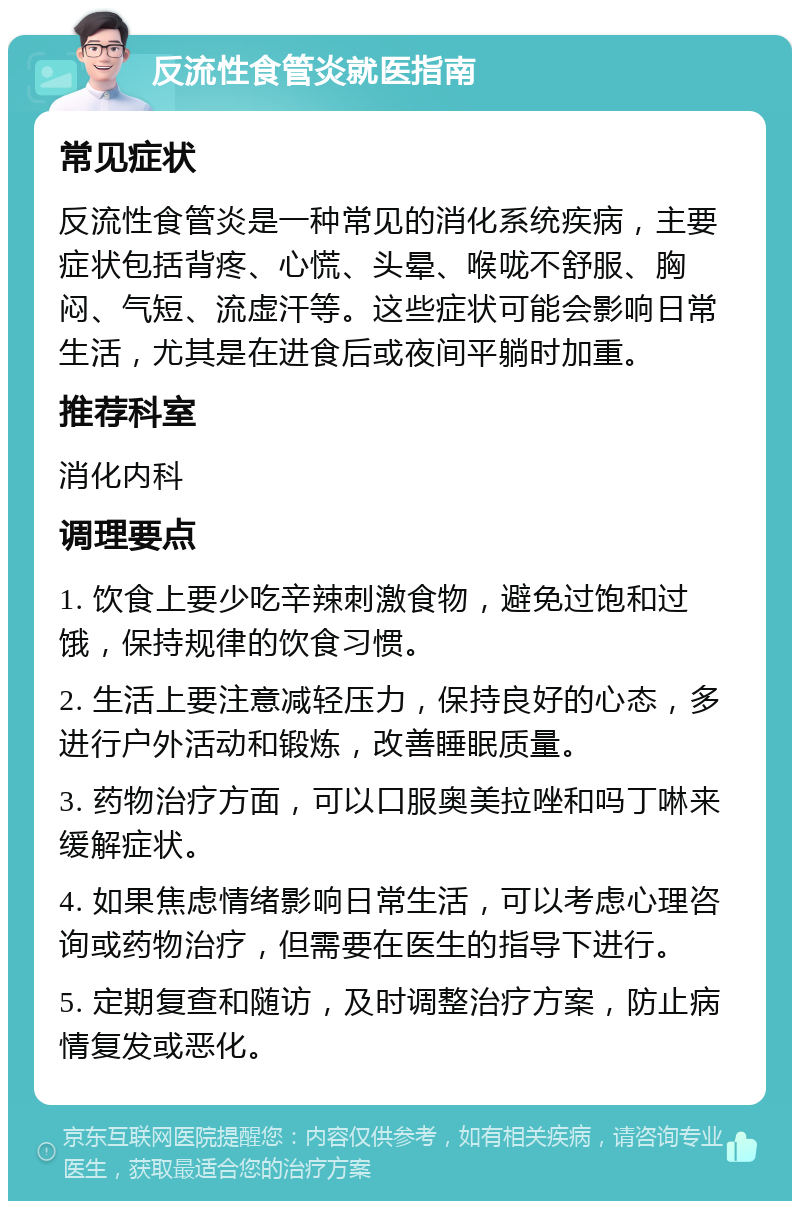 反流性食管炎就医指南 常见症状 反流性食管炎是一种常见的消化系统疾病，主要症状包括背疼、心慌、头晕、喉咙不舒服、胸闷、气短、流虚汗等。这些症状可能会影响日常生活，尤其是在进食后或夜间平躺时加重。 推荐科室 消化内科 调理要点 1. 饮食上要少吃辛辣刺激食物，避免过饱和过饿，保持规律的饮食习惯。 2. 生活上要注意减轻压力，保持良好的心态，多进行户外活动和锻炼，改善睡眠质量。 3. 药物治疗方面，可以口服奥美拉唑和吗丁啉来缓解症状。 4. 如果焦虑情绪影响日常生活，可以考虑心理咨询或药物治疗，但需要在医生的指导下进行。 5. 定期复查和随访，及时调整治疗方案，防止病情复发或恶化。