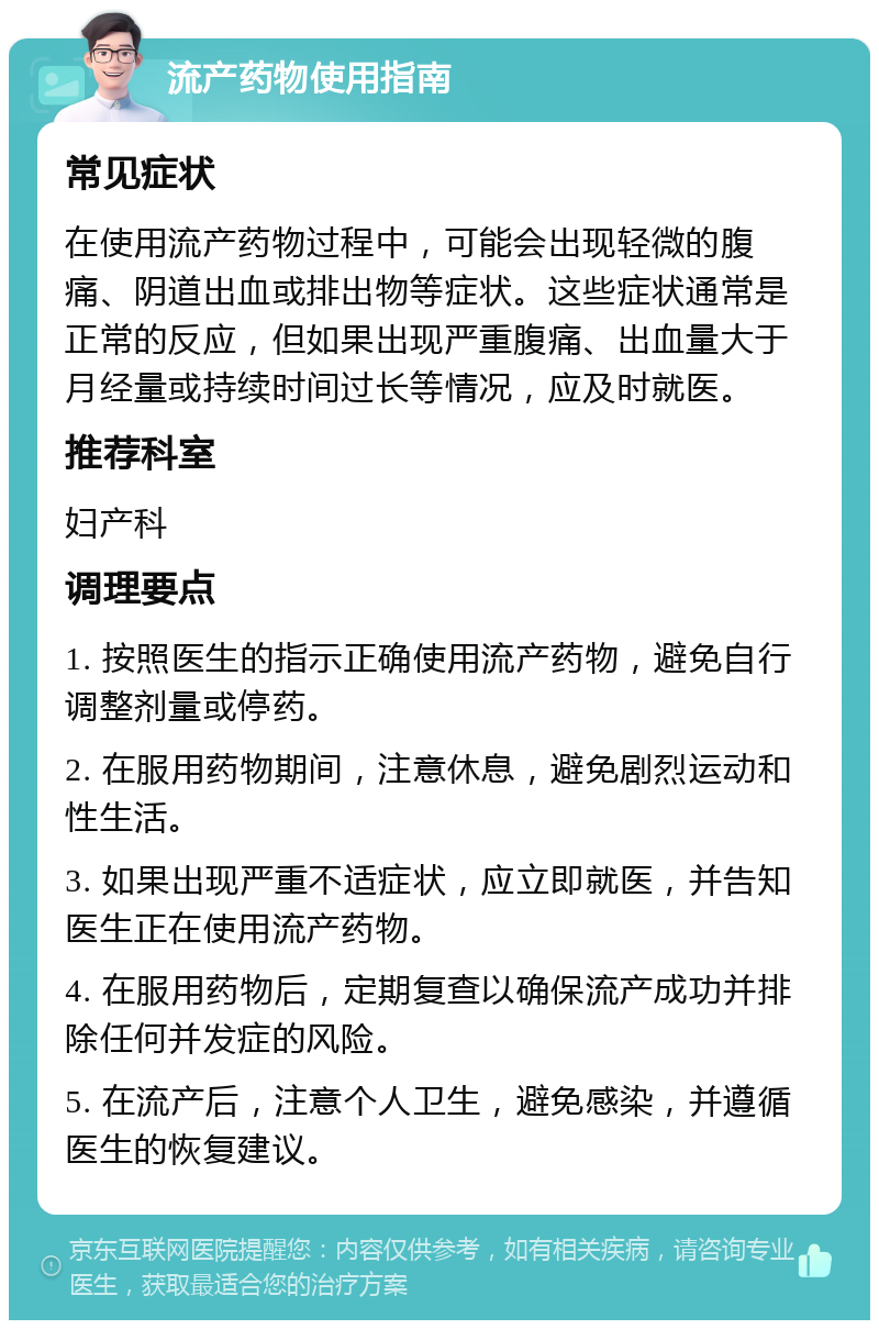 流产药物使用指南 常见症状 在使用流产药物过程中，可能会出现轻微的腹痛、阴道出血或排出物等症状。这些症状通常是正常的反应，但如果出现严重腹痛、出血量大于月经量或持续时间过长等情况，应及时就医。 推荐科室 妇产科 调理要点 1. 按照医生的指示正确使用流产药物，避免自行调整剂量或停药。 2. 在服用药物期间，注意休息，避免剧烈运动和性生活。 3. 如果出现严重不适症状，应立即就医，并告知医生正在使用流产药物。 4. 在服用药物后，定期复查以确保流产成功并排除任何并发症的风险。 5. 在流产后，注意个人卫生，避免感染，并遵循医生的恢复建议。