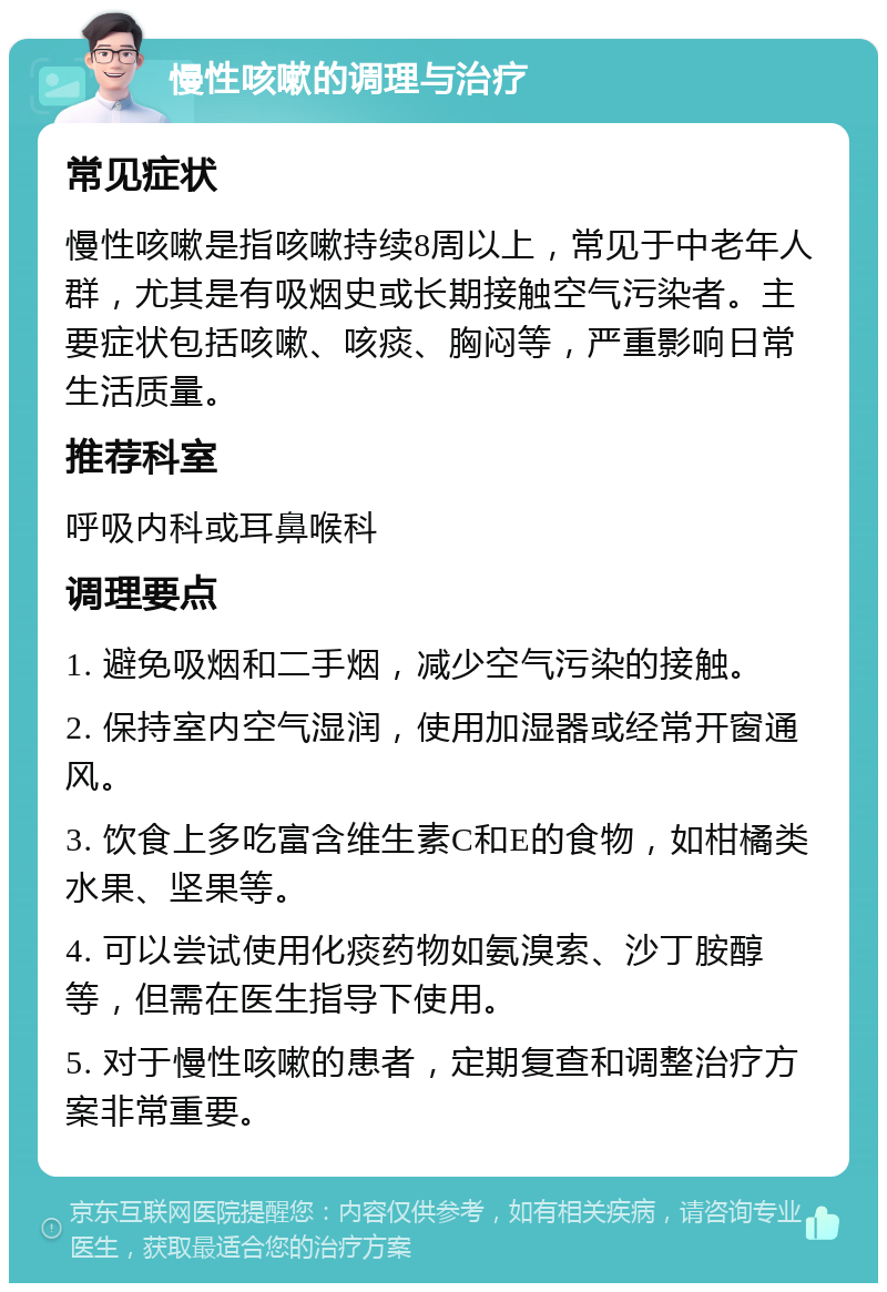 慢性咳嗽的调理与治疗 常见症状 慢性咳嗽是指咳嗽持续8周以上，常见于中老年人群，尤其是有吸烟史或长期接触空气污染者。主要症状包括咳嗽、咳痰、胸闷等，严重影响日常生活质量。 推荐科室 呼吸内科或耳鼻喉科 调理要点 1. 避免吸烟和二手烟，减少空气污染的接触。 2. 保持室内空气湿润，使用加湿器或经常开窗通风。 3. 饮食上多吃富含维生素C和E的食物，如柑橘类水果、坚果等。 4. 可以尝试使用化痰药物如氨溴索、沙丁胺醇等，但需在医生指导下使用。 5. 对于慢性咳嗽的患者，定期复查和调整治疗方案非常重要。