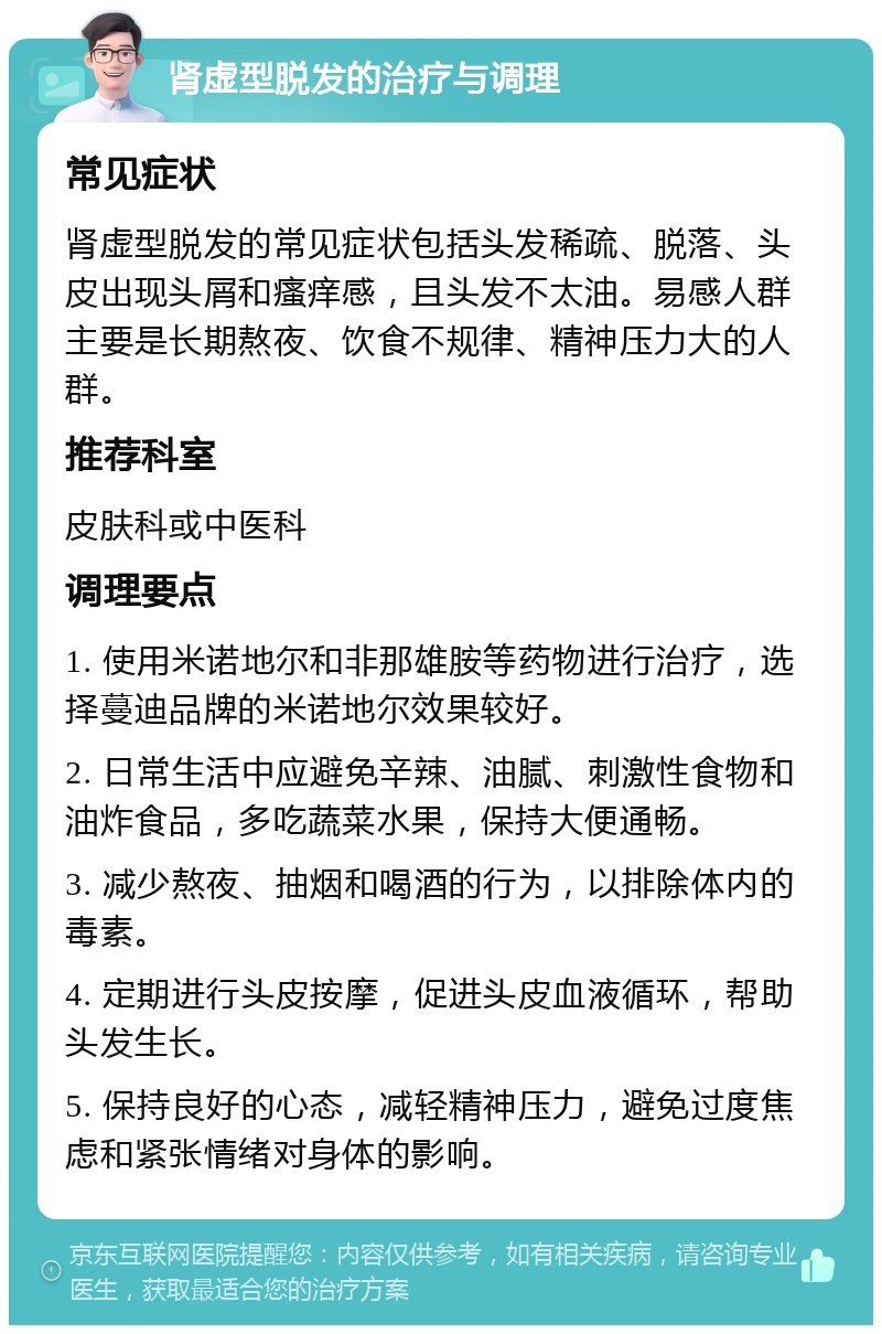 肾虚型脱发的治疗与调理 常见症状 肾虚型脱发的常见症状包括头发稀疏、脱落、头皮出现头屑和瘙痒感，且头发不太油。易感人群主要是长期熬夜、饮食不规律、精神压力大的人群。 推荐科室 皮肤科或中医科 调理要点 1. 使用米诺地尔和非那雄胺等药物进行治疗，选择蔓迪品牌的米诺地尔效果较好。 2. 日常生活中应避免辛辣、油腻、刺激性食物和油炸食品，多吃蔬菜水果，保持大便通畅。 3. 减少熬夜、抽烟和喝酒的行为，以排除体内的毒素。 4. 定期进行头皮按摩，促进头皮血液循环，帮助头发生长。 5. 保持良好的心态，减轻精神压力，避免过度焦虑和紧张情绪对身体的影响。