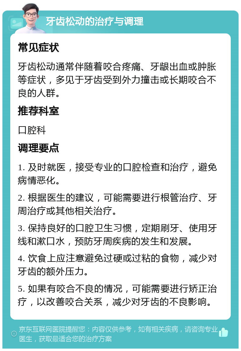 牙齿松动的治疗与调理 常见症状 牙齿松动通常伴随着咬合疼痛、牙龈出血或肿胀等症状，多见于牙齿受到外力撞击或长期咬合不良的人群。 推荐科室 口腔科 调理要点 1. 及时就医，接受专业的口腔检查和治疗，避免病情恶化。 2. 根据医生的建议，可能需要进行根管治疗、牙周治疗或其他相关治疗。 3. 保持良好的口腔卫生习惯，定期刷牙、使用牙线和漱口水，预防牙周疾病的发生和发展。 4. 饮食上应注意避免过硬或过粘的食物，减少对牙齿的额外压力。 5. 如果有咬合不良的情况，可能需要进行矫正治疗，以改善咬合关系，减少对牙齿的不良影响。