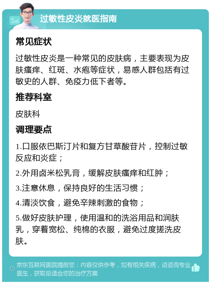 过敏性皮炎就医指南 常见症状 过敏性皮炎是一种常见的皮肤病，主要表现为皮肤瘙痒、红斑、水疱等症状，易感人群包括有过敏史的人群、免疫力低下者等。 推荐科室 皮肤科 调理要点 1.口服依巴斯汀片和复方甘草酸苷片，控制过敏反应和炎症； 2.外用卤米松乳膏，缓解皮肤瘙痒和红肿； 3.注意休息，保持良好的生活习惯； 4.清淡饮食，避免辛辣刺激的食物； 5.做好皮肤护理，使用温和的洗浴用品和润肤乳，穿着宽松、纯棉的衣服，避免过度搓洗皮肤。