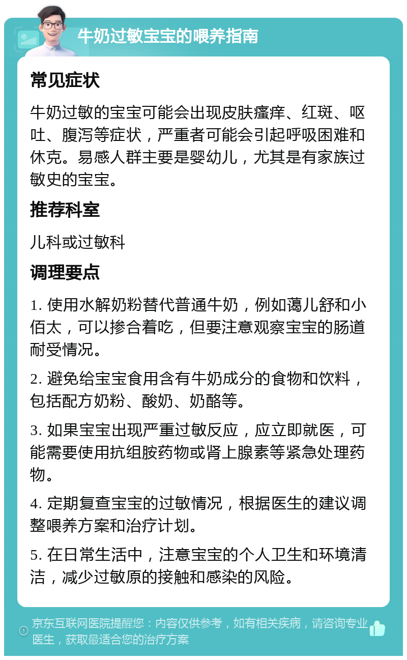 牛奶过敏宝宝的喂养指南 常见症状 牛奶过敏的宝宝可能会出现皮肤瘙痒、红斑、呕吐、腹泻等症状，严重者可能会引起呼吸困难和休克。易感人群主要是婴幼儿，尤其是有家族过敏史的宝宝。 推荐科室 儿科或过敏科 调理要点 1. 使用水解奶粉替代普通牛奶，例如蔼儿舒和小佰太，可以掺合着吃，但要注意观察宝宝的肠道耐受情况。 2. 避免给宝宝食用含有牛奶成分的食物和饮料，包括配方奶粉、酸奶、奶酪等。 3. 如果宝宝出现严重过敏反应，应立即就医，可能需要使用抗组胺药物或肾上腺素等紧急处理药物。 4. 定期复查宝宝的过敏情况，根据医生的建议调整喂养方案和治疗计划。 5. 在日常生活中，注意宝宝的个人卫生和环境清洁，减少过敏原的接触和感染的风险。