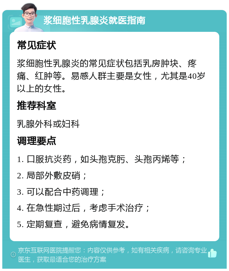 浆细胞性乳腺炎就医指南 常见症状 浆细胞性乳腺炎的常见症状包括乳房肿块、疼痛、红肿等。易感人群主要是女性，尤其是40岁以上的女性。 推荐科室 乳腺外科或妇科 调理要点 1. 口服抗炎药，如头孢克肟、头孢丙烯等； 2. 局部外敷皮硝； 3. 可以配合中药调理； 4. 在急性期过后，考虑手术治疗； 5. 定期复查，避免病情复发。