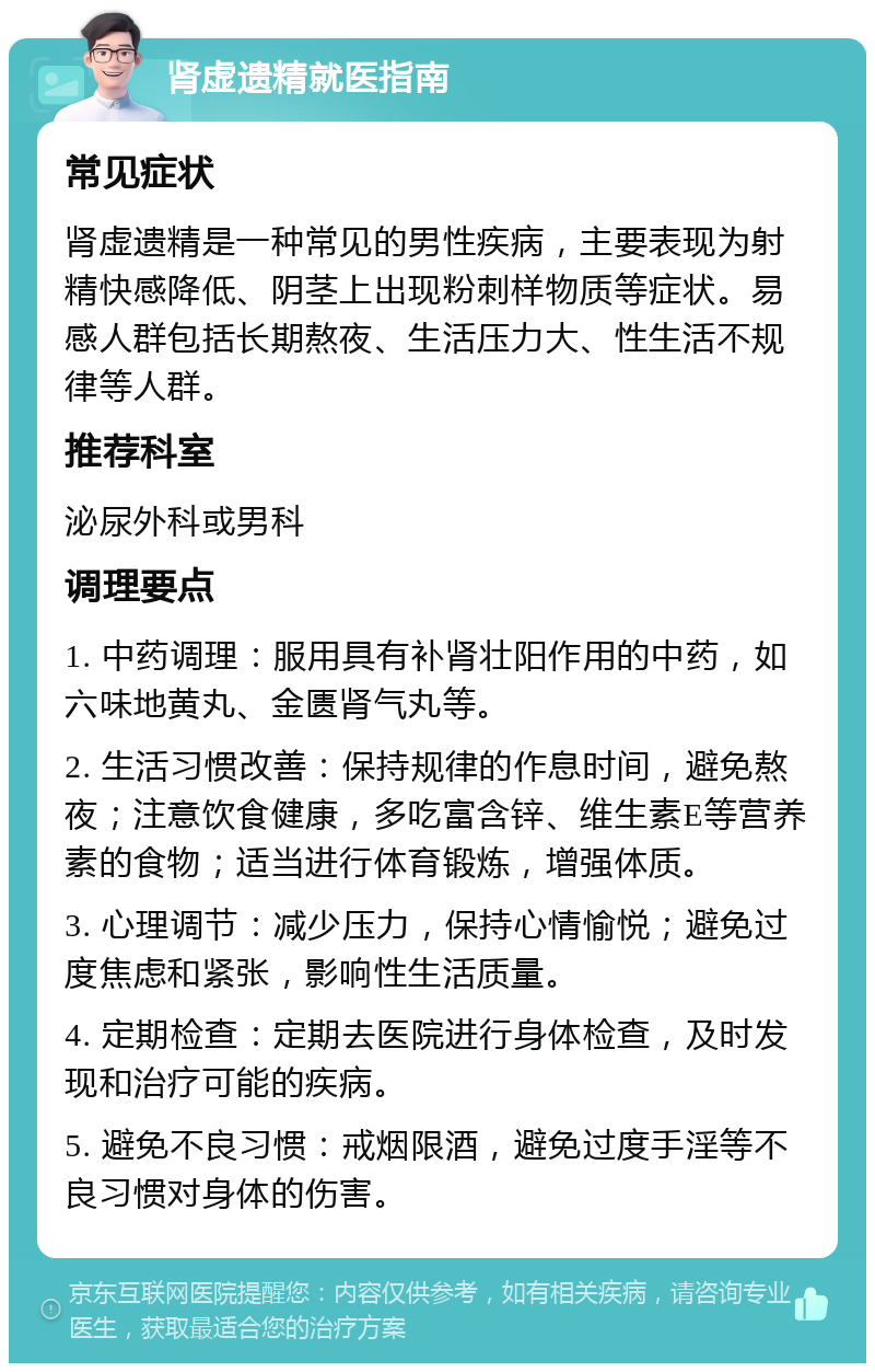 肾虚遗精就医指南 常见症状 肾虚遗精是一种常见的男性疾病，主要表现为射精快感降低、阴茎上出现粉刺样物质等症状。易感人群包括长期熬夜、生活压力大、性生活不规律等人群。 推荐科室 泌尿外科或男科 调理要点 1. 中药调理：服用具有补肾壮阳作用的中药，如六味地黄丸、金匮肾气丸等。 2. 生活习惯改善：保持规律的作息时间，避免熬夜；注意饮食健康，多吃富含锌、维生素E等营养素的食物；适当进行体育锻炼，增强体质。 3. 心理调节：减少压力，保持心情愉悦；避免过度焦虑和紧张，影响性生活质量。 4. 定期检查：定期去医院进行身体检查，及时发现和治疗可能的疾病。 5. 避免不良习惯：戒烟限酒，避免过度手淫等不良习惯对身体的伤害。