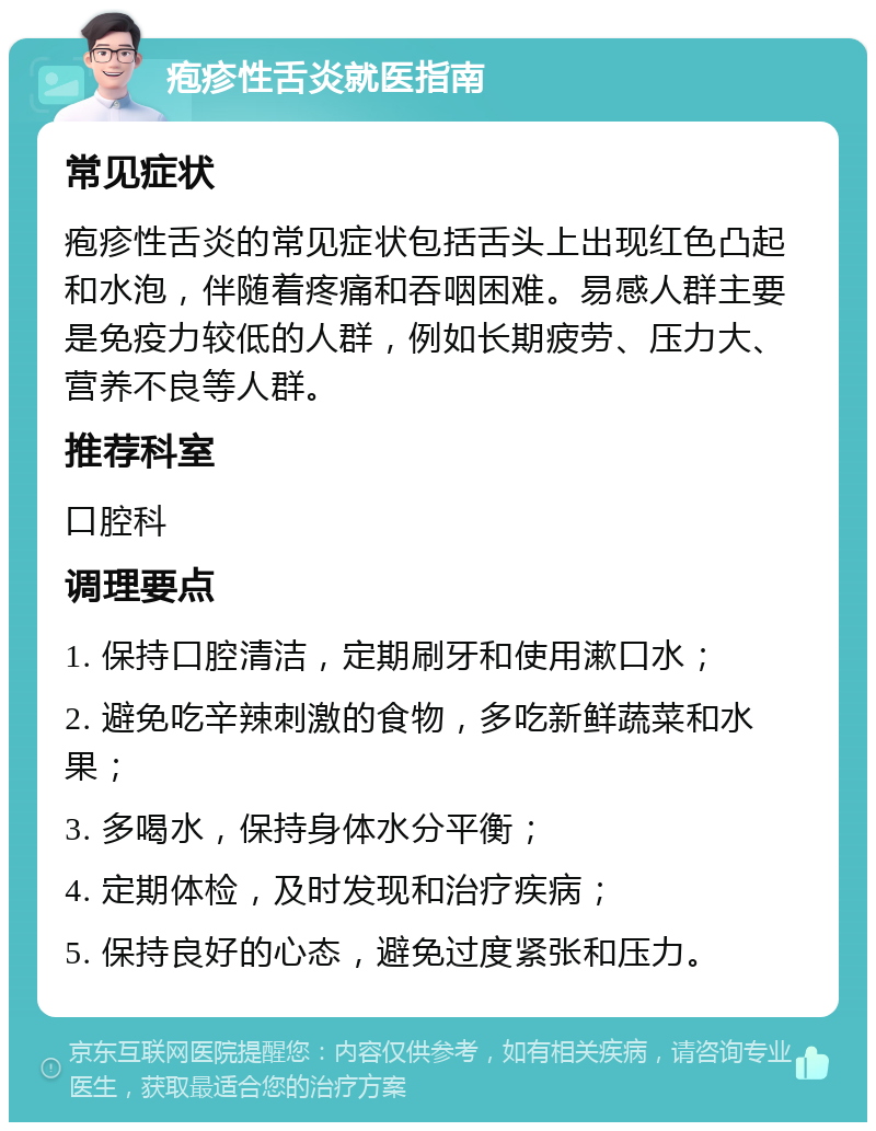 疱疹性舌炎就医指南 常见症状 疱疹性舌炎的常见症状包括舌头上出现红色凸起和水泡，伴随着疼痛和吞咽困难。易感人群主要是免疫力较低的人群，例如长期疲劳、压力大、营养不良等人群。 推荐科室 口腔科 调理要点 1. 保持口腔清洁，定期刷牙和使用漱口水； 2. 避免吃辛辣刺激的食物，多吃新鲜蔬菜和水果； 3. 多喝水，保持身体水分平衡； 4. 定期体检，及时发现和治疗疾病； 5. 保持良好的心态，避免过度紧张和压力。