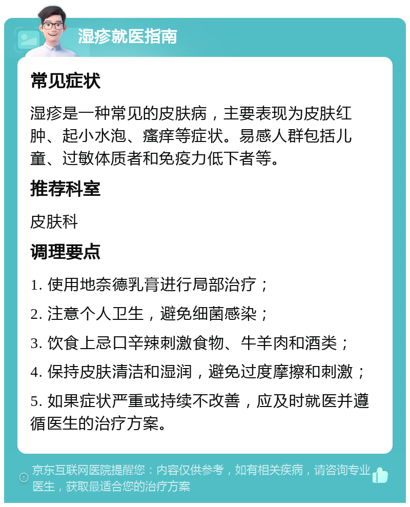 湿疹就医指南 常见症状 湿疹是一种常见的皮肤病，主要表现为皮肤红肿、起小水泡、瘙痒等症状。易感人群包括儿童、过敏体质者和免疫力低下者等。 推荐科室 皮肤科 调理要点 1. 使用地奈德乳膏进行局部治疗； 2. 注意个人卫生，避免细菌感染； 3. 饮食上忌口辛辣刺激食物、牛羊肉和酒类； 4. 保持皮肤清洁和湿润，避免过度摩擦和刺激； 5. 如果症状严重或持续不改善，应及时就医并遵循医生的治疗方案。