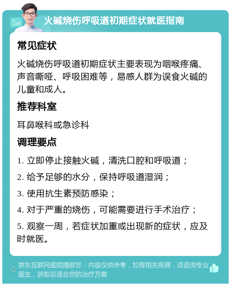 火碱烧伤呼吸道初期症状就医指南 常见症状 火碱烧伤呼吸道初期症状主要表现为咽喉疼痛、声音嘶哑、呼吸困难等，易感人群为误食火碱的儿童和成人。 推荐科室 耳鼻喉科或急诊科 调理要点 1. 立即停止接触火碱，清洗口腔和呼吸道； 2. 给予足够的水分，保持呼吸道湿润； 3. 使用抗生素预防感染； 4. 对于严重的烧伤，可能需要进行手术治疗； 5. 观察一周，若症状加重或出现新的症状，应及时就医。