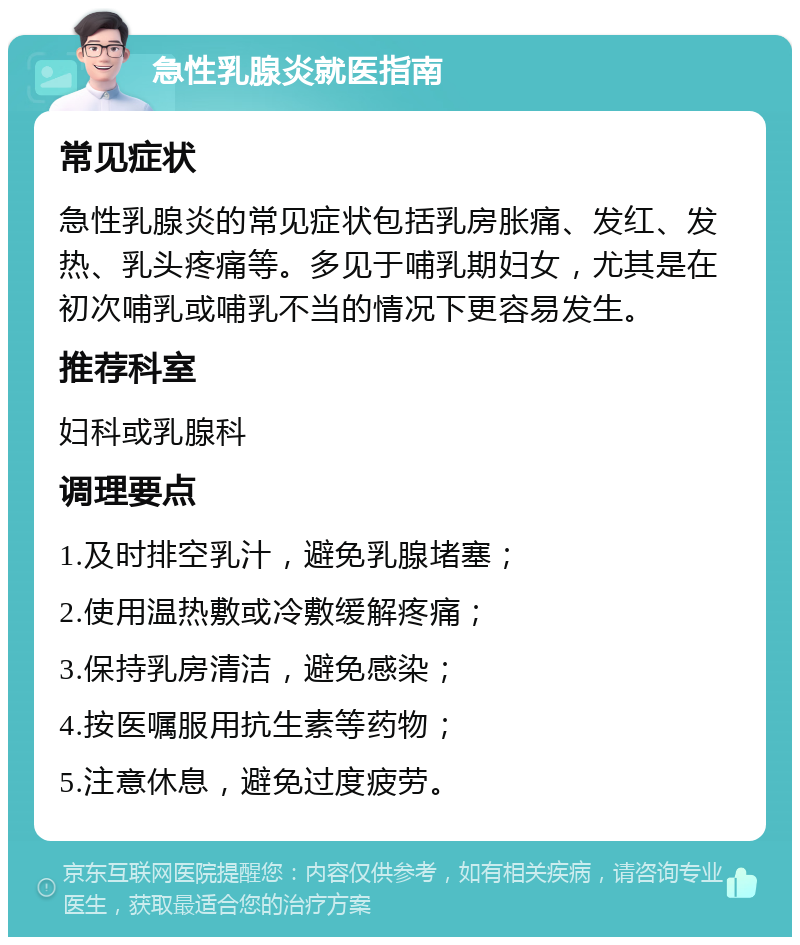 急性乳腺炎就医指南 常见症状 急性乳腺炎的常见症状包括乳房胀痛、发红、发热、乳头疼痛等。多见于哺乳期妇女，尤其是在初次哺乳或哺乳不当的情况下更容易发生。 推荐科室 妇科或乳腺科 调理要点 1.及时排空乳汁，避免乳腺堵塞； 2.使用温热敷或冷敷缓解疼痛； 3.保持乳房清洁，避免感染； 4.按医嘱服用抗生素等药物； 5.注意休息，避免过度疲劳。