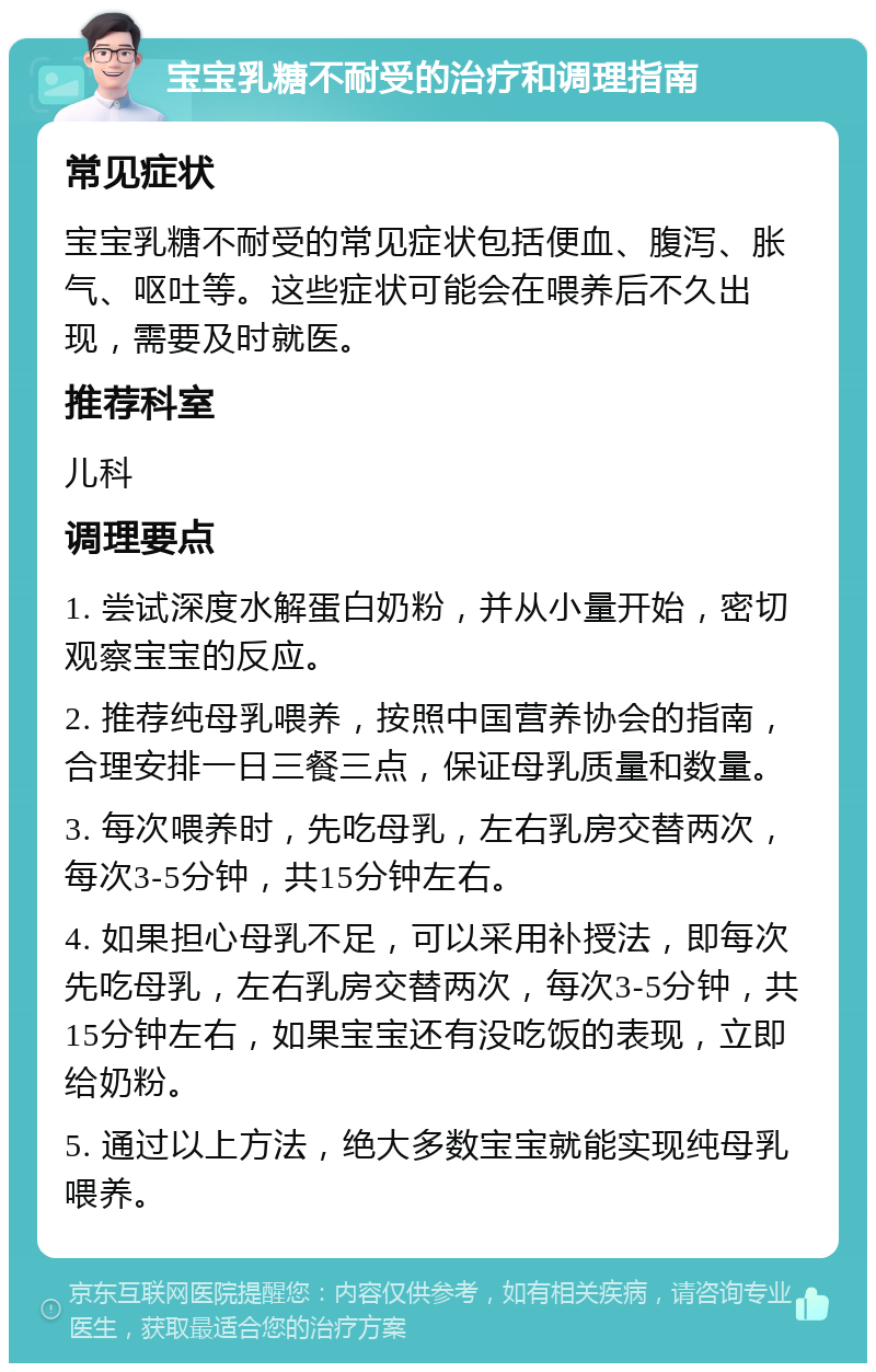 宝宝乳糖不耐受的治疗和调理指南 常见症状 宝宝乳糖不耐受的常见症状包括便血、腹泻、胀气、呕吐等。这些症状可能会在喂养后不久出现，需要及时就医。 推荐科室 儿科 调理要点 1. 尝试深度水解蛋白奶粉，并从小量开始，密切观察宝宝的反应。 2. 推荐纯母乳喂养，按照中国营养协会的指南，合理安排一日三餐三点，保证母乳质量和数量。 3. 每次喂养时，先吃母乳，左右乳房交替两次，每次3-5分钟，共15分钟左右。 4. 如果担心母乳不足，可以采用补授法，即每次先吃母乳，左右乳房交替两次，每次3-5分钟，共15分钟左右，如果宝宝还有没吃饭的表现，立即给奶粉。 5. 通过以上方法，绝大多数宝宝就能实现纯母乳喂养。