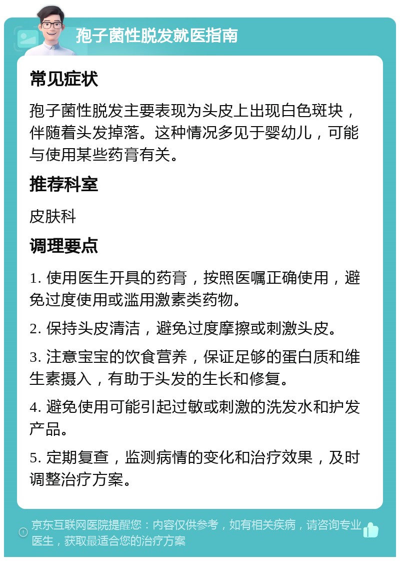 孢子菌性脱发就医指南 常见症状 孢子菌性脱发主要表现为头皮上出现白色斑块，伴随着头发掉落。这种情况多见于婴幼儿，可能与使用某些药膏有关。 推荐科室 皮肤科 调理要点 1. 使用医生开具的药膏，按照医嘱正确使用，避免过度使用或滥用激素类药物。 2. 保持头皮清洁，避免过度摩擦或刺激头皮。 3. 注意宝宝的饮食营养，保证足够的蛋白质和维生素摄入，有助于头发的生长和修复。 4. 避免使用可能引起过敏或刺激的洗发水和护发产品。 5. 定期复查，监测病情的变化和治疗效果，及时调整治疗方案。