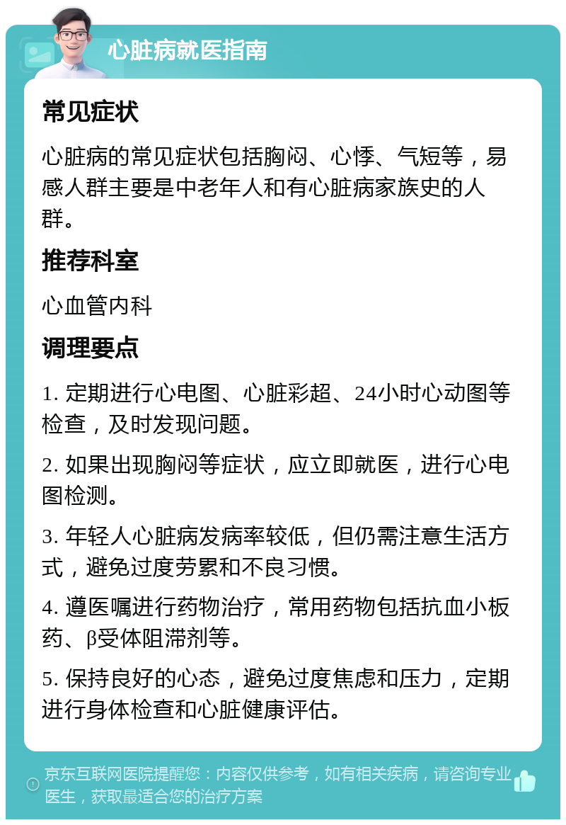 心脏病就医指南 常见症状 心脏病的常见症状包括胸闷、心悸、气短等，易感人群主要是中老年人和有心脏病家族史的人群。 推荐科室 心血管内科 调理要点 1. 定期进行心电图、心脏彩超、24小时心动图等检查，及时发现问题。 2. 如果出现胸闷等症状，应立即就医，进行心电图检测。 3. 年轻人心脏病发病率较低，但仍需注意生活方式，避免过度劳累和不良习惯。 4. 遵医嘱进行药物治疗，常用药物包括抗血小板药、β受体阻滞剂等。 5. 保持良好的心态，避免过度焦虑和压力，定期进行身体检查和心脏健康评估。