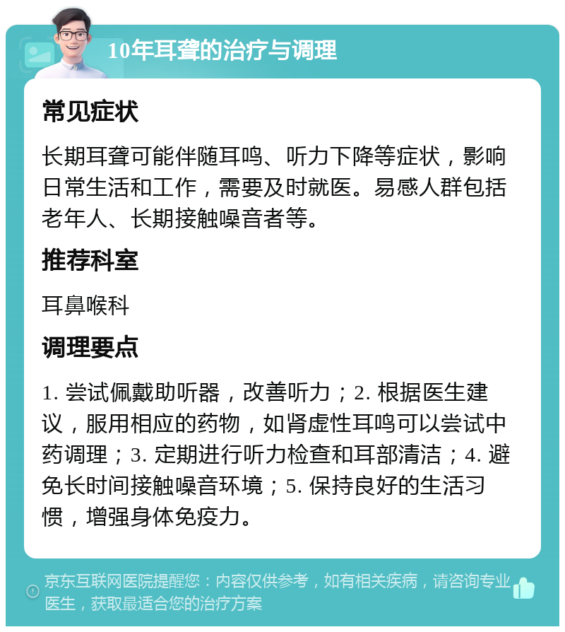 10年耳聋的治疗与调理 常见症状 长期耳聋可能伴随耳鸣、听力下降等症状，影响日常生活和工作，需要及时就医。易感人群包括老年人、长期接触噪音者等。 推荐科室 耳鼻喉科 调理要点 1. 尝试佩戴助听器，改善听力；2. 根据医生建议，服用相应的药物，如肾虚性耳鸣可以尝试中药调理；3. 定期进行听力检查和耳部清洁；4. 避免长时间接触噪音环境；5. 保持良好的生活习惯，增强身体免疫力。