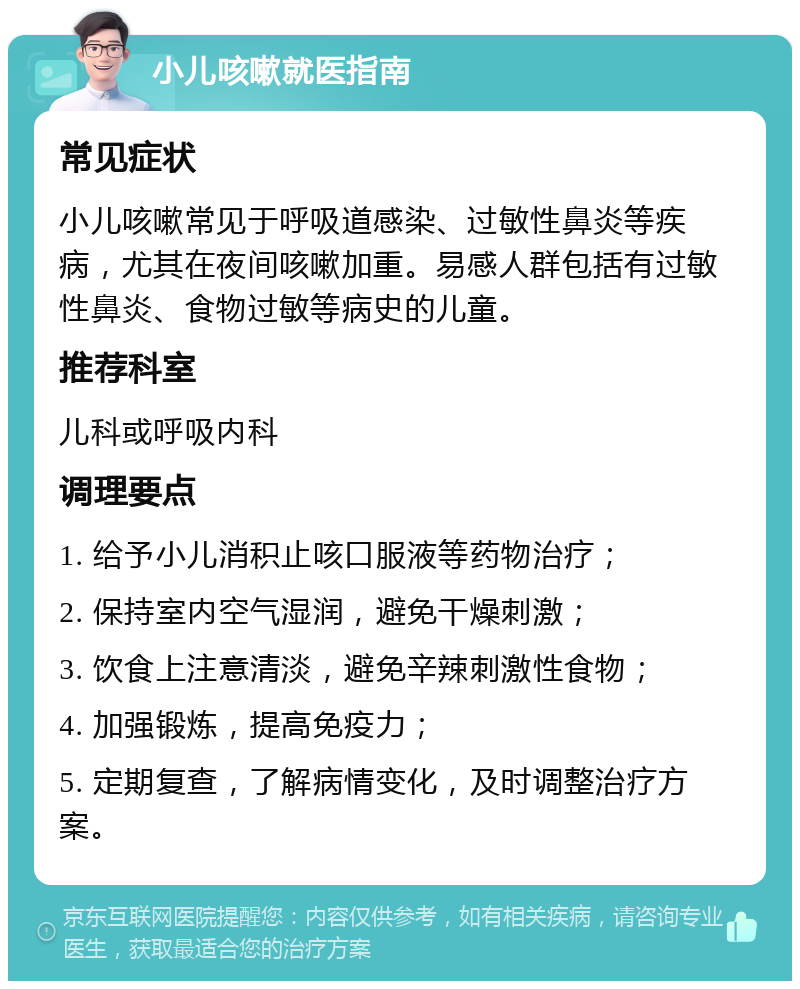 小儿咳嗽就医指南 常见症状 小儿咳嗽常见于呼吸道感染、过敏性鼻炎等疾病，尤其在夜间咳嗽加重。易感人群包括有过敏性鼻炎、食物过敏等病史的儿童。 推荐科室 儿科或呼吸内科 调理要点 1. 给予小儿消积止咳口服液等药物治疗； 2. 保持室内空气湿润，避免干燥刺激； 3. 饮食上注意清淡，避免辛辣刺激性食物； 4. 加强锻炼，提高免疫力； 5. 定期复查，了解病情变化，及时调整治疗方案。