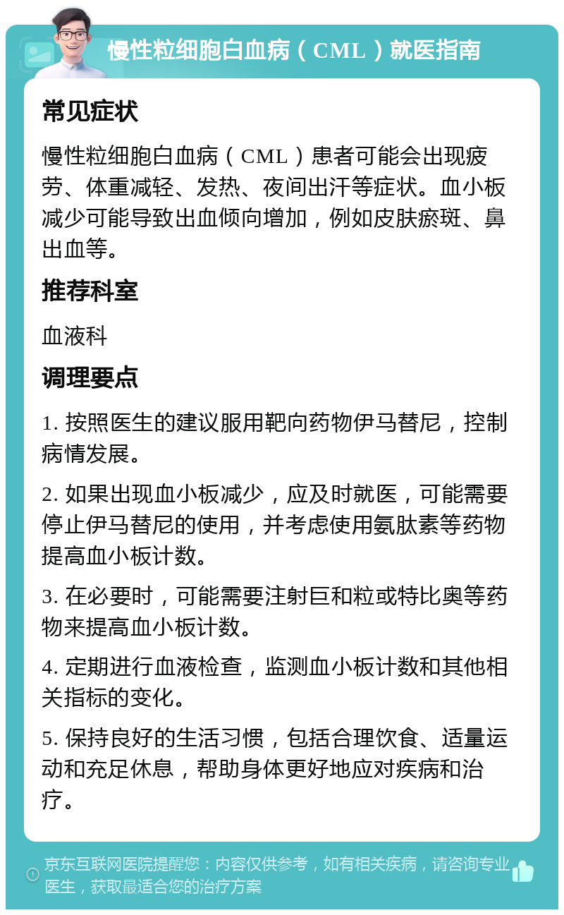 慢性粒细胞白血病（CML）就医指南 常见症状 慢性粒细胞白血病（CML）患者可能会出现疲劳、体重减轻、发热、夜间出汗等症状。血小板减少可能导致出血倾向增加，例如皮肤瘀斑、鼻出血等。 推荐科室 血液科 调理要点 1. 按照医生的建议服用靶向药物伊马替尼，控制病情发展。 2. 如果出现血小板减少，应及时就医，可能需要停止伊马替尼的使用，并考虑使用氨肽素等药物提高血小板计数。 3. 在必要时，可能需要注射巨和粒或特比奥等药物来提高血小板计数。 4. 定期进行血液检查，监测血小板计数和其他相关指标的变化。 5. 保持良好的生活习惯，包括合理饮食、适量运动和充足休息，帮助身体更好地应对疾病和治疗。