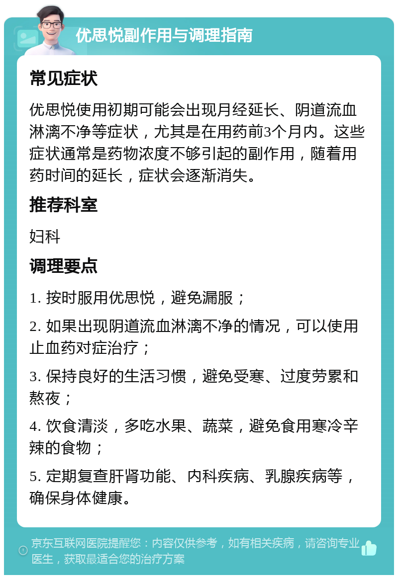 优思悦副作用与调理指南 常见症状 优思悦使用初期可能会出现月经延长、阴道流血淋漓不净等症状，尤其是在用药前3个月内。这些症状通常是药物浓度不够引起的副作用，随着用药时间的延长，症状会逐渐消失。 推荐科室 妇科 调理要点 1. 按时服用优思悦，避免漏服； 2. 如果出现阴道流血淋漓不净的情况，可以使用止血药对症治疗； 3. 保持良好的生活习惯，避免受寒、过度劳累和熬夜； 4. 饮食清淡，多吃水果、蔬菜，避免食用寒冷辛辣的食物； 5. 定期复查肝肾功能、内科疾病、乳腺疾病等，确保身体健康。